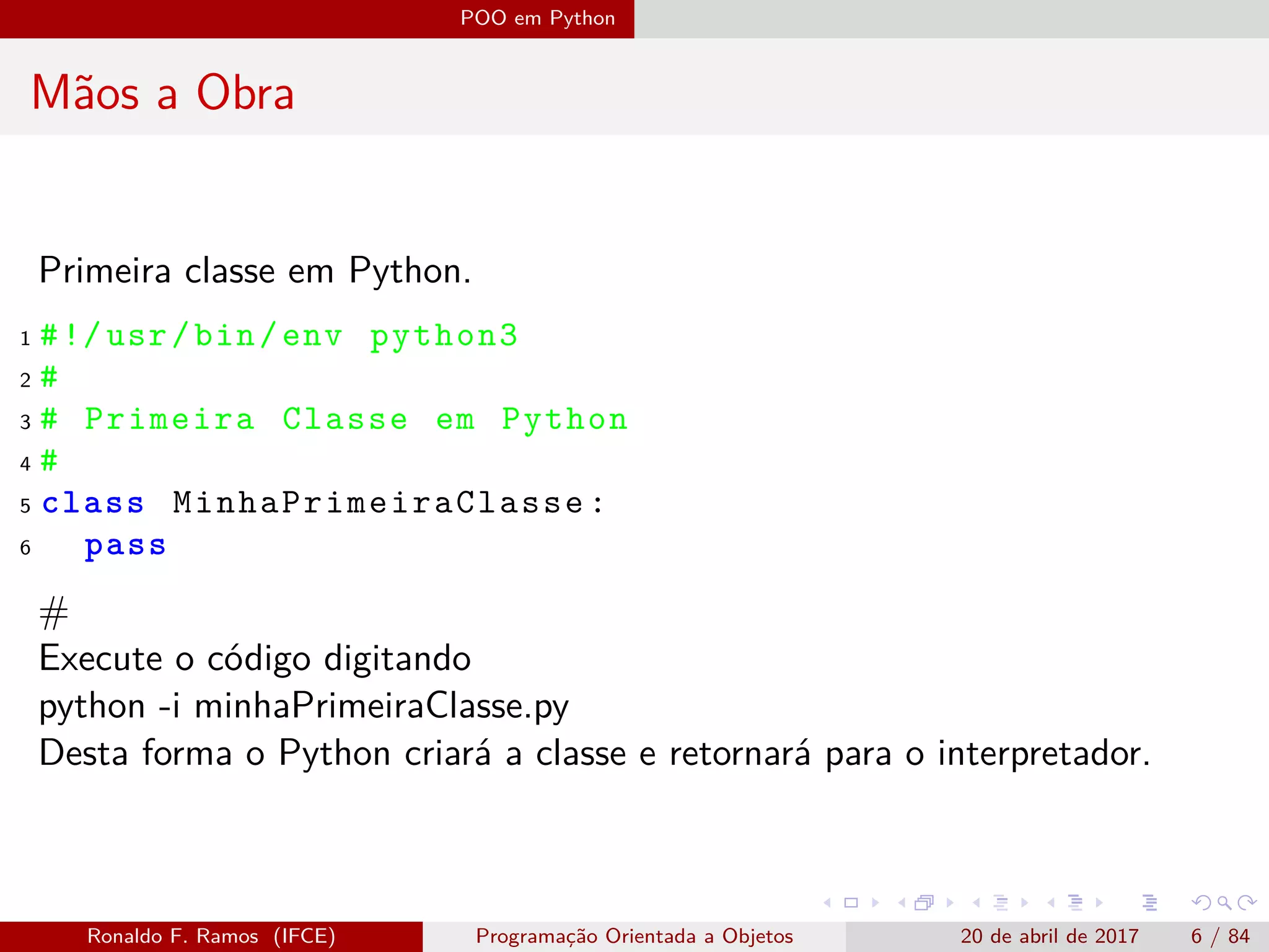 POO em Python
Mãos a Obra
Primeira classe em Python.
1 #!/usr/bin/env python3
2 #
3 # Primeira Classe em Python
4 #
5 class MinhaPrimeiraClasse :
6 pass
#
Execute o código digitando
python -i minhaPrimeiraClasse.py
Desta forma o Python criará a classe e retornará para o interpretador.
Ronaldo F. Ramos (IFCE) Programação Orientada a Objetos 20 de abril de 2017 6 / 84
 