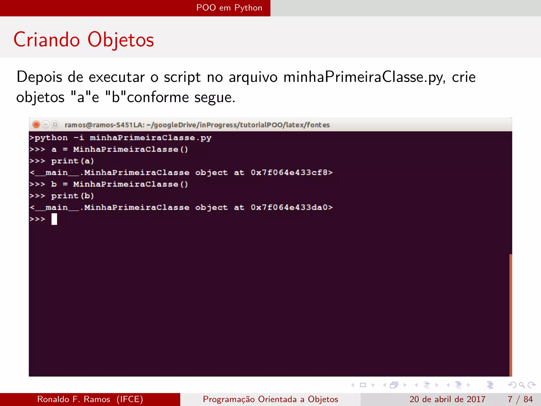 POO em Python
Criando Objetos
Depois de executar o script no arquivo minhaPrimeiraClasse.py, crie
objetos "a"e "b"conforme segue.
Ronaldo F. Ramos (IFCE) Programação Orientada a Objetos 20 de abril de 2017 7 / 84
 