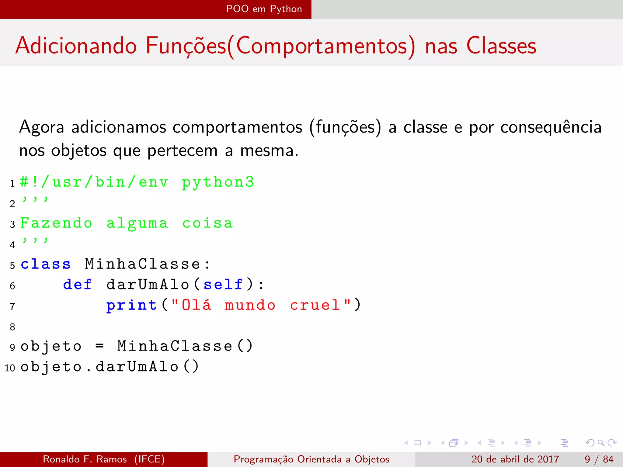 POO em Python
Adicionando Funções(Comportamentos) nas Classes
Agora adicionamos comportamentos (funções) a classe e por consequência
nos objetos que pertecem a mesma.
1 #!/usr/bin/env python3
2 ’’’
3 Fazendo alguma coisa
4 ’’’
5 class MinhaClasse:
6 def darUmAlo(self):
7 print("Olá mundo cruel")
8
9 objeto = MinhaClasse ()
10 objeto.darUmAlo ()
Ronaldo F. Ramos (IFCE) Programação Orientada a Objetos 20 de abril de 2017 9 / 84
 