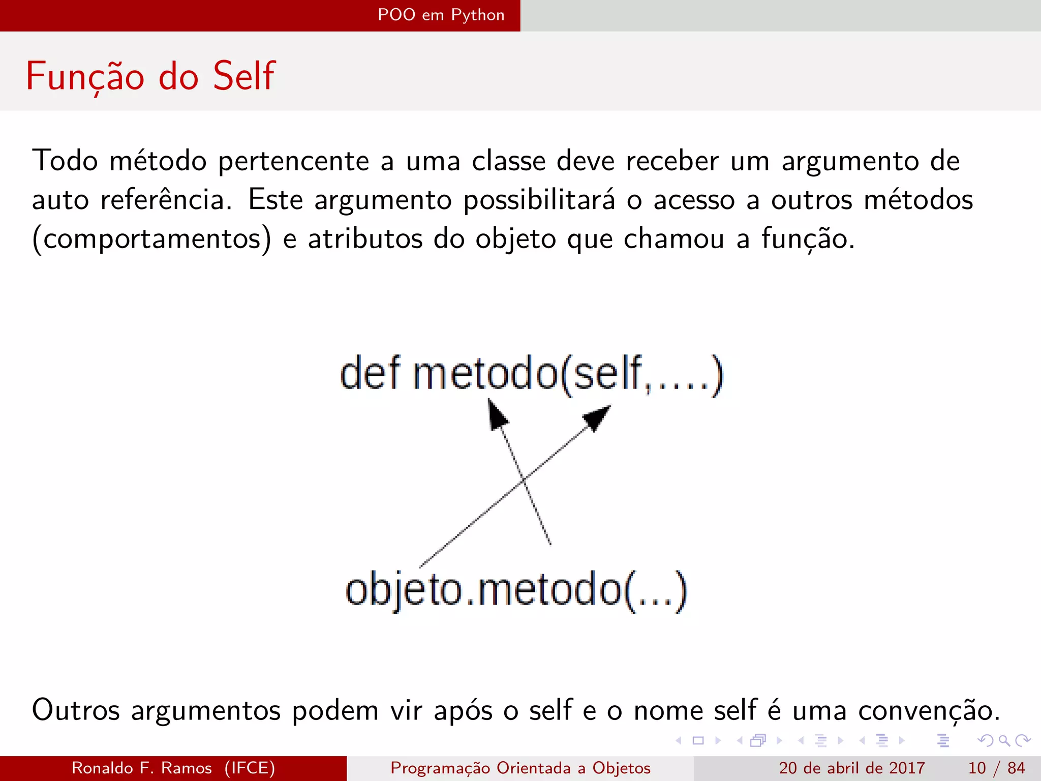 POO em Python
Função do Self
Todo método pertencente a uma classe deve receber um argumento de
auto referência. Este argumento possibilitará o acesso a outros métodos
(comportamentos) e atributos do objeto que chamou a função.
Outros argumentos podem vir após o self e o nome self é uma convenção.
Ronaldo F. Ramos (IFCE) Programação Orientada a Objetos 20 de abril de 2017 10 / 84
 