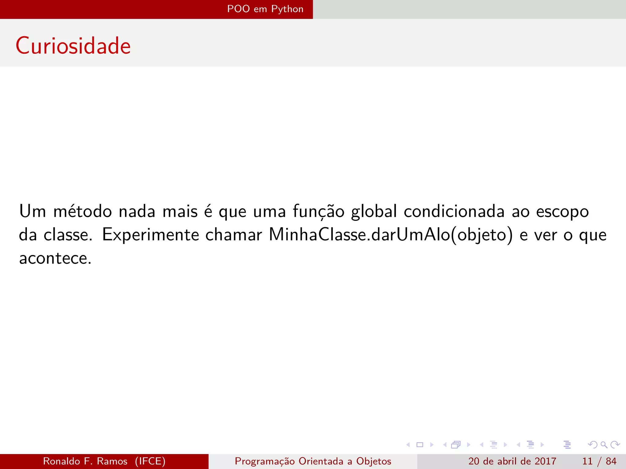 POO em Python
Curiosidade
Um método nada mais é que uma função global condicionada ao escopo
da classe. Experimente chamar MinhaClasse.darUmAlo(objeto) e ver o que
acontece.
Ronaldo F. Ramos (IFCE) Programação Orientada a Objetos 20 de abril de 2017 11 / 84
 