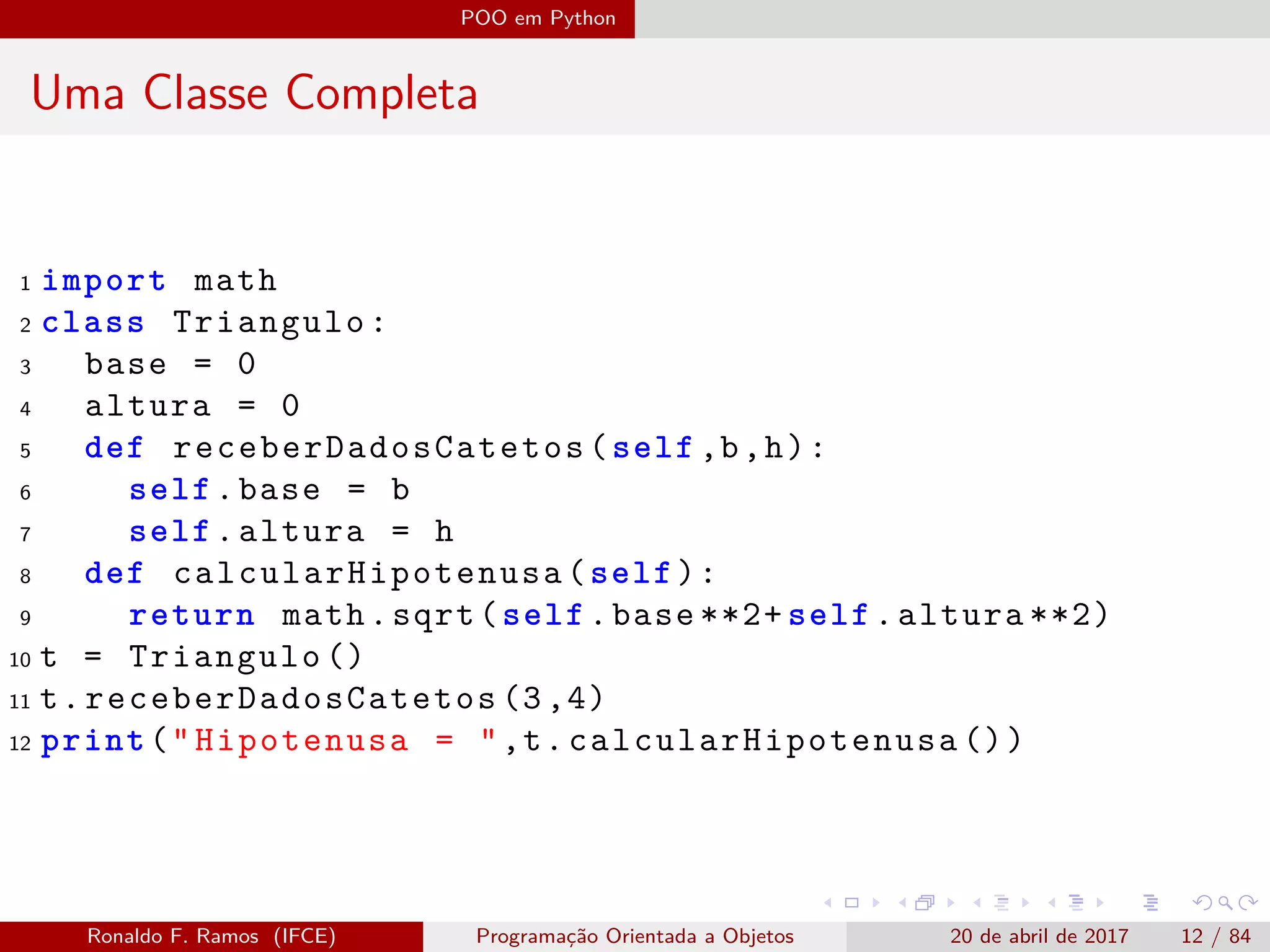 POO em Python
Uma Classe Completa
1 import math
2 class Triangulo:
3 base = 0
4 altura = 0
5 def receberDadosCatetos (self ,b,h):
6 self.base = b
7 self.altura = h
8 def calcularHipotenusa (self):
9 return math.sqrt(self.base **2+ self.altura **2)
10 t = Triangulo ()
11 t. receberDadosCatetos (3,4)
12 print("Hipotenusa = ",t. calcularHipotenusa ())
Ronaldo F. Ramos (IFCE) Programação Orientada a Objetos 20 de abril de 2017 12 / 84
 