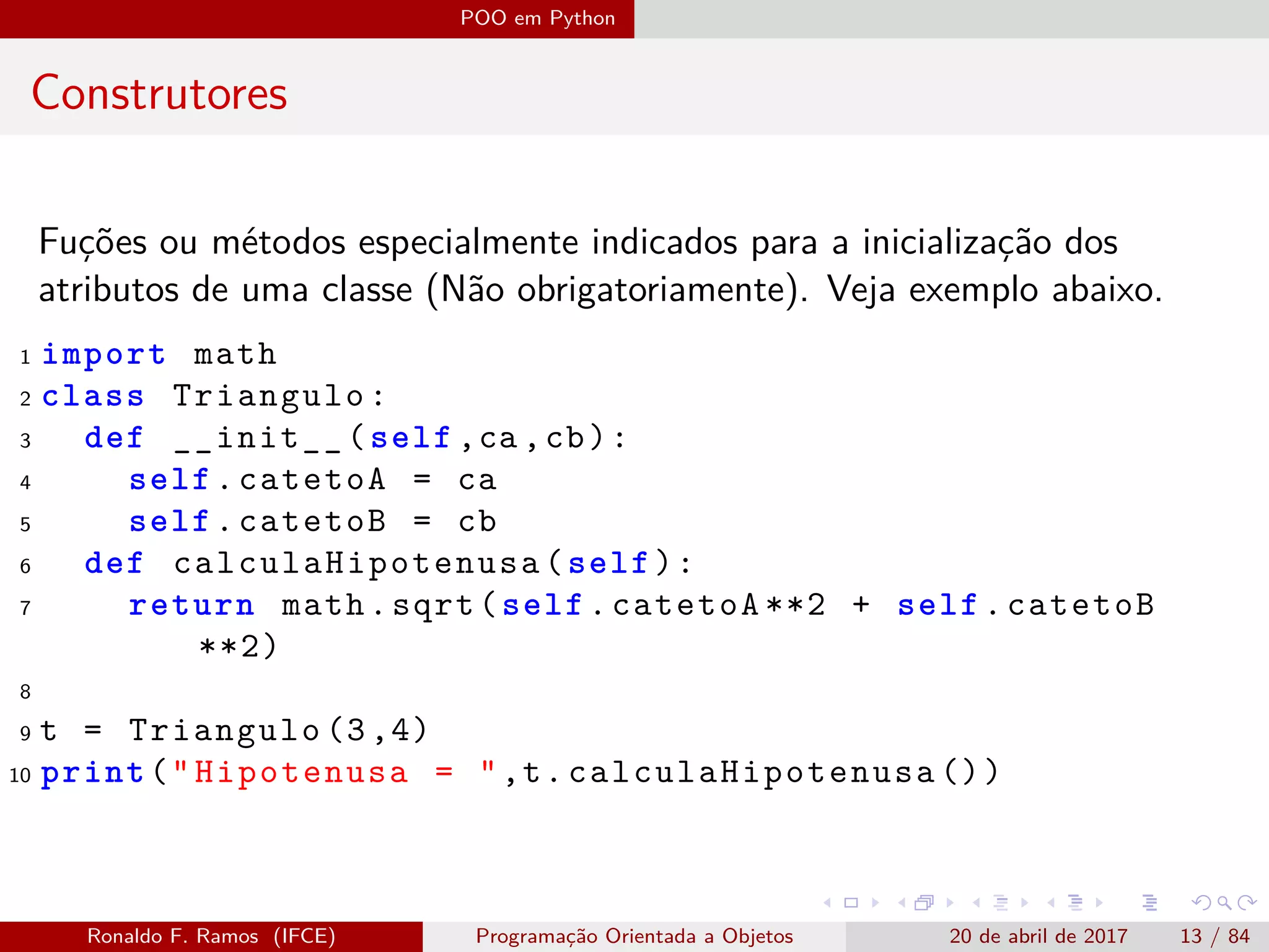 POO em Python
Construtores
Fuções ou métodos especialmente indicados para a inicialização dos
atributos de uma classe (Não obrigatoriamente). Veja exemplo abaixo.
1 import math
2 class Triangulo:
3 def __init__(self ,ca ,cb):
4 self.catetoA = ca
5 self.catetoB = cb
6 def calculaHipotenusa (self):
7 return math.sqrt(self.catetoA **2 + self.catetoB
**2)
8
9 t = Triangulo (3,4)
10 print("Hipotenusa = ",t. calculaHipotenusa ())
Ronaldo F. Ramos (IFCE) Programação Orientada a Objetos 20 de abril de 2017 13 / 84
 