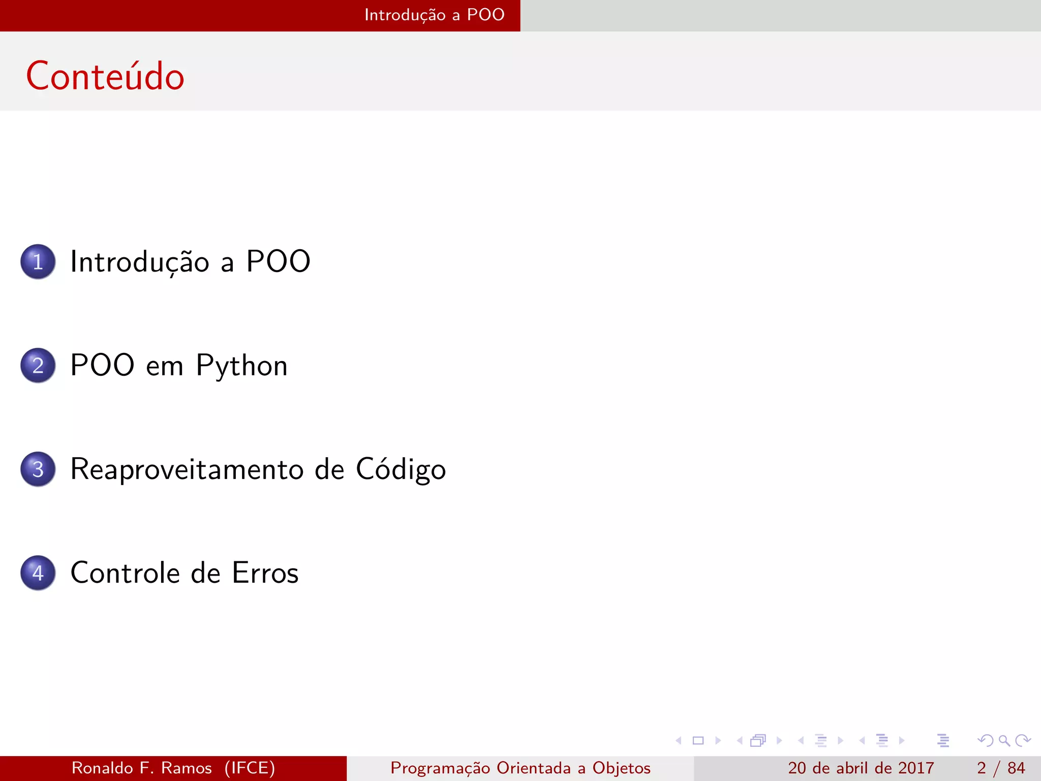 Introdução a POO
Conteúdo
1 Introdução a POO
2 POO em Python
3 Reaproveitamento de Código
4 Controle de Erros
Ronaldo F. Ramos (IFCE) Programação Orientada a Objetos 20 de abril de 2017 2 / 84
 