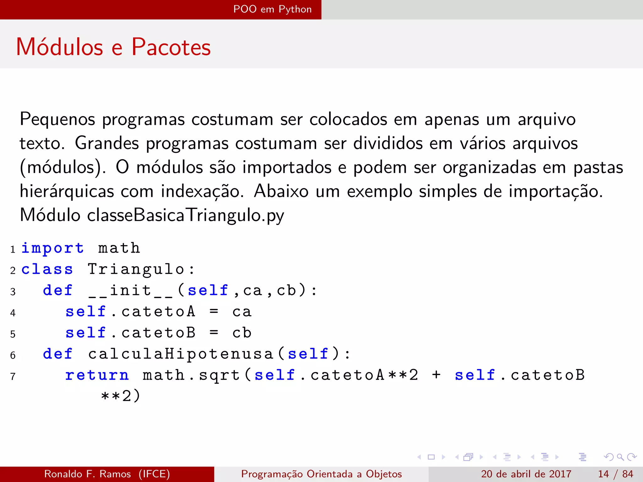 POO em Python
Módulos e Pacotes
Pequenos programas costumam ser colocados em apenas um arquivo
texto. Grandes programas costumam ser divididos em vários arquivos
(módulos). O módulos são importados e podem ser organizadas em pastas
hierárquicas com indexação. Abaixo um exemplo simples de importação.
Módulo classeBasicaTriangulo.py
1 import math
2 class Triangulo:
3 def __init__(self ,ca ,cb):
4 self.catetoA = ca
5 self.catetoB = cb
6 def calculaHipotenusa (self):
7 return math.sqrt(self.catetoA **2 + self.catetoB
**2)
Ronaldo F. Ramos (IFCE) Programação Orientada a Objetos 20 de abril de 2017 14 / 84
 