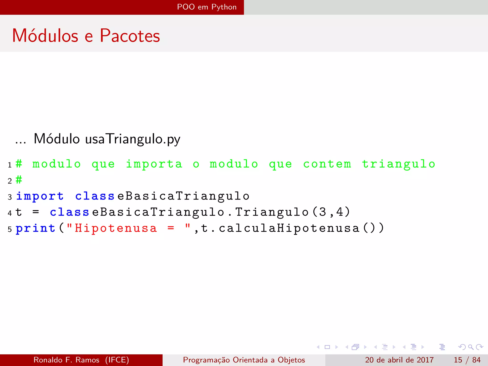 POO em Python
Módulos e Pacotes
... Módulo usaTriangulo.py
1 # modulo que importa o modulo que contem triangulo
2 #
3 import class eBasicaTriangulo
4 t = class eBasicaTriangulo .Triangulo (3,4)
5 print("Hipotenusa = ",t. calculaHipotenusa ())
Ronaldo F. Ramos (IFCE) Programação Orientada a Objetos 20 de abril de 2017 15 / 84
 