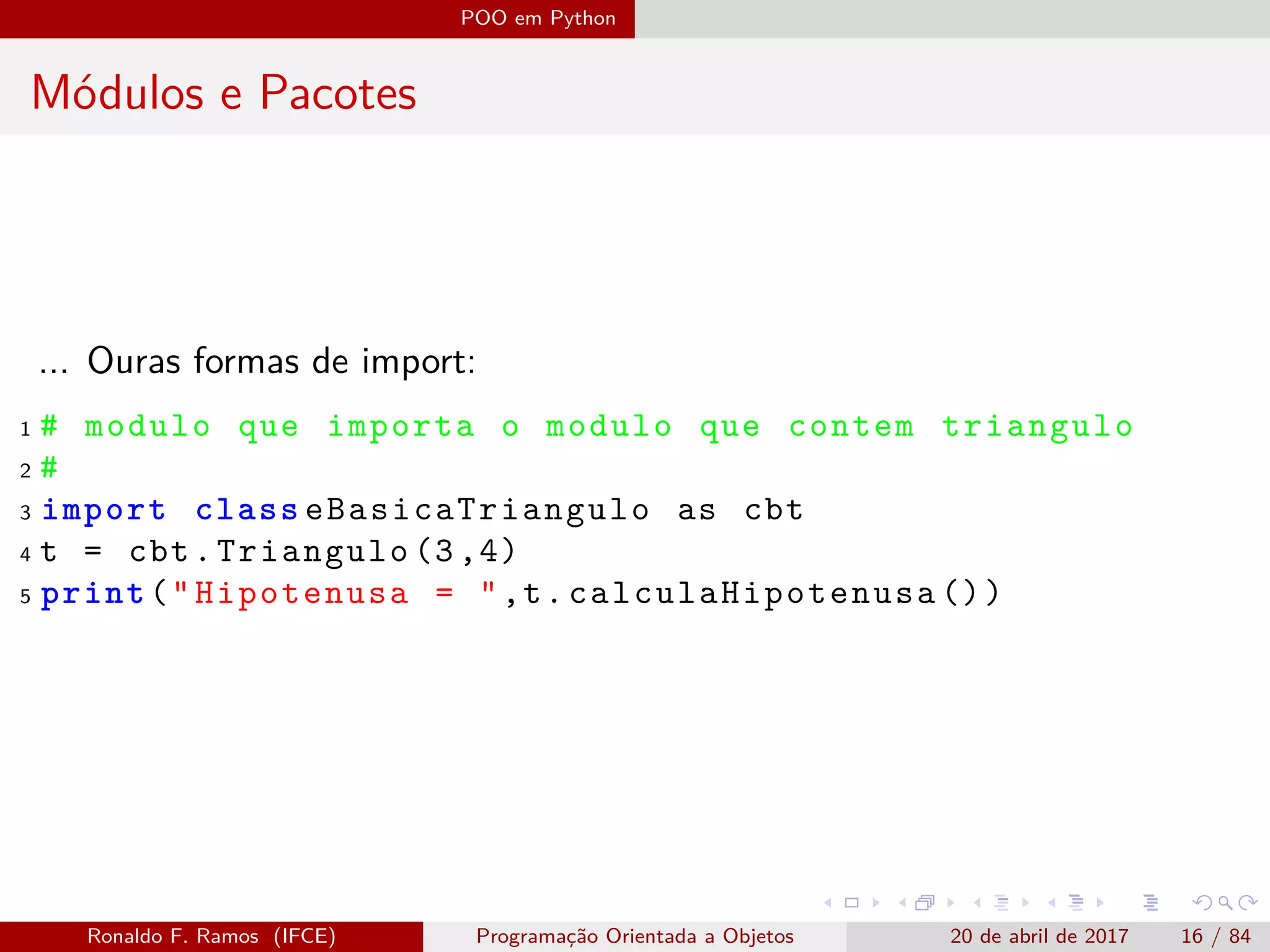 POO em Python
Módulos e Pacotes
... Ouras formas de import:
1 # modulo que importa o modulo que contem triangulo
2 #
3 import class eBasicaTriangulo as cbt
4 t = cbt.Triangulo (3,4)
5 print("Hipotenusa = ",t. calculaHipotenusa ())
Ronaldo F. Ramos (IFCE) Programação Orientada a Objetos 20 de abril de 2017 16 / 84
 