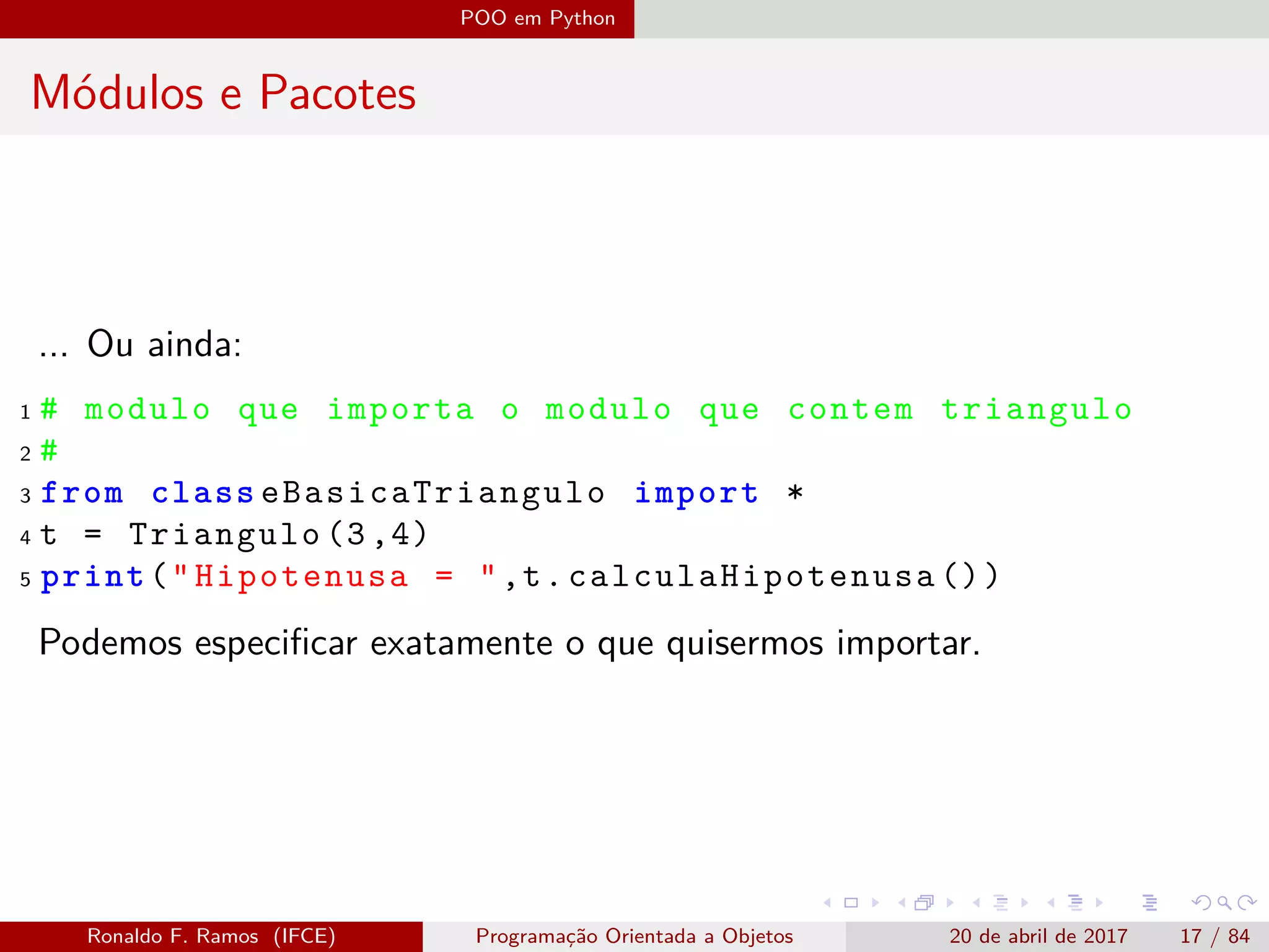 POO em Python
Módulos e Pacotes
... Ou ainda:
1 # modulo que importa o modulo que contem triangulo
2 #
3 from class eBasicaTriangulo import *
4 t = Triangulo (3,4)
5 print("Hipotenusa = ",t. calculaHipotenusa ())
Podemos especiﬁcar exatamente o que quisermos importar.
Ronaldo F. Ramos (IFCE) Programação Orientada a Objetos 20 de abril de 2017 17 / 84
 