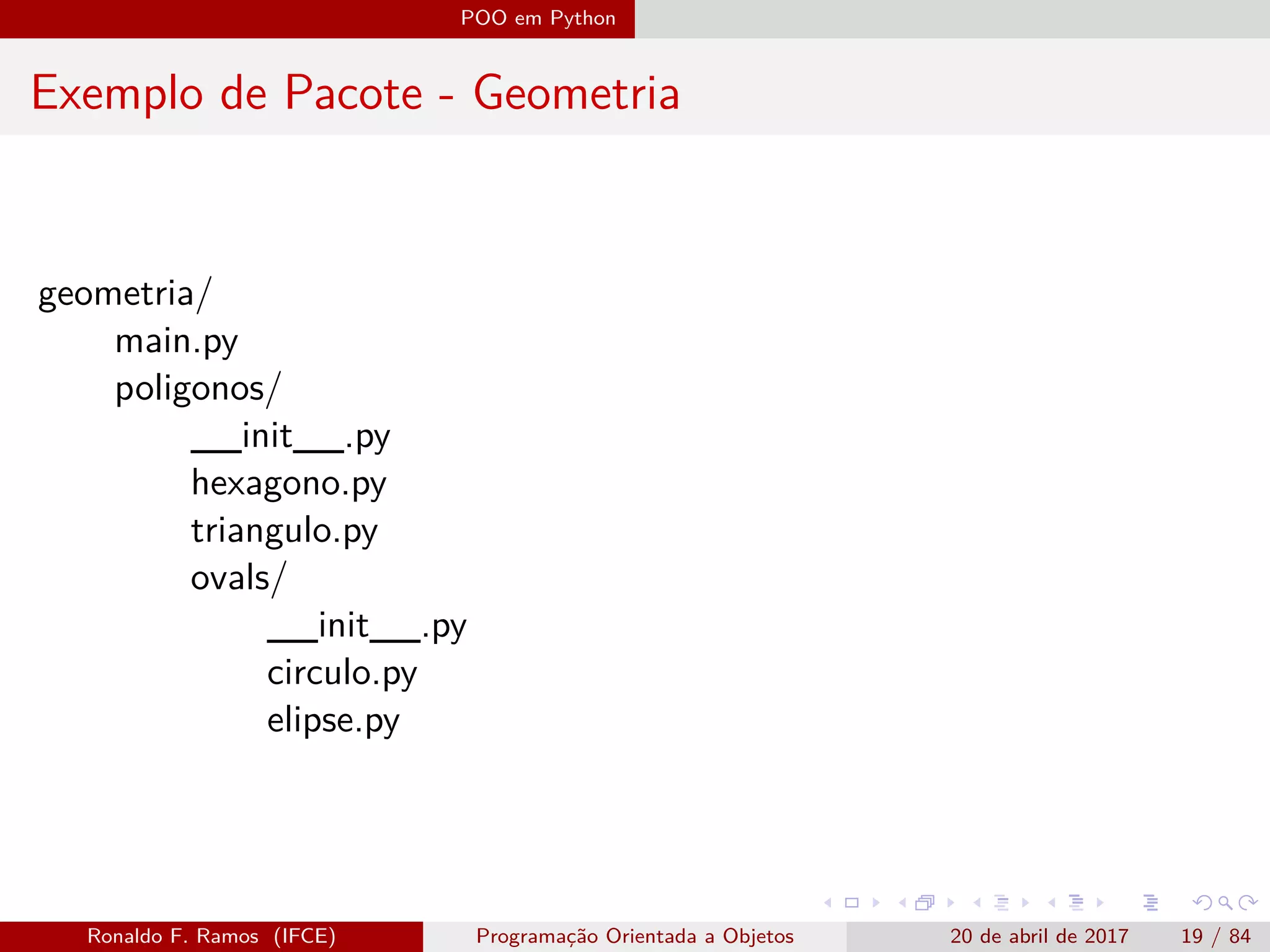 POO em Python
Exemplo de Pacote - Geometria
geometria/
main.py
poligonos/
__init__.py
hexagono.py
triangulo.py
ovals/
__init__.py
circulo.py
elipse.py
Ronaldo F. Ramos (IFCE) Programação Orientada a Objetos 20 de abril de 2017 19 / 84
 