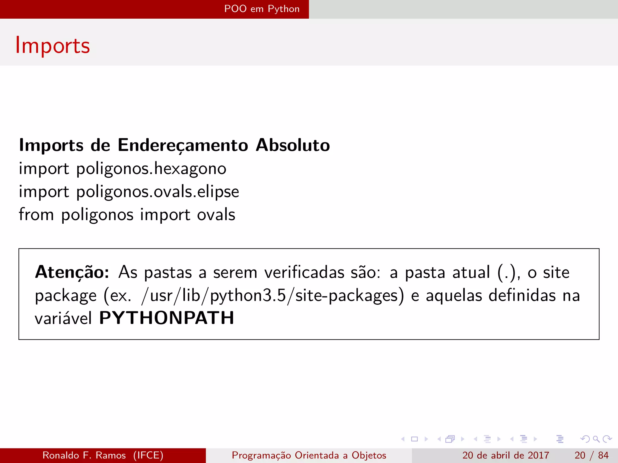 POO em Python
Imports
Imports de Endereçamento Absoluto
import poligonos.hexagono
import poligonos.ovals.elipse
from poligonos import ovals
Atenção: As pastas a serem veriﬁcadas são: a pasta atual (.), o site
package (ex. /usr/lib/python3.5/site-packages) e aquelas deﬁnidas na
variável PYTHONPATH
Ronaldo F. Ramos (IFCE) Programação Orientada a Objetos 20 de abril de 2017 20 / 84
 
