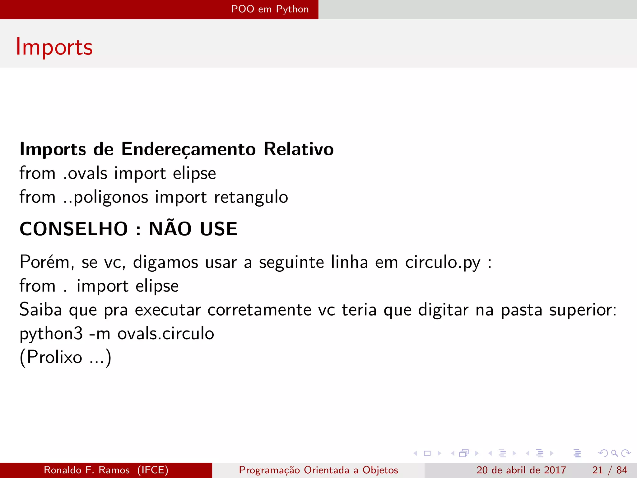 POO em Python
Imports
Imports de Endereçamento Relativo
from .ovals import elipse
from ..poligonos import retangulo
CONSELHO : NÃO USE
Porém, se vc, digamos usar a seguinte linha em circulo.py :
from . import elipse
Saiba que pra executar corretamente vc teria que digitar na pasta superior:
python3 -m ovals.circulo
(Prolixo ...)
Ronaldo F. Ramos (IFCE) Programação Orientada a Objetos 20 de abril de 2017 21 / 84
 