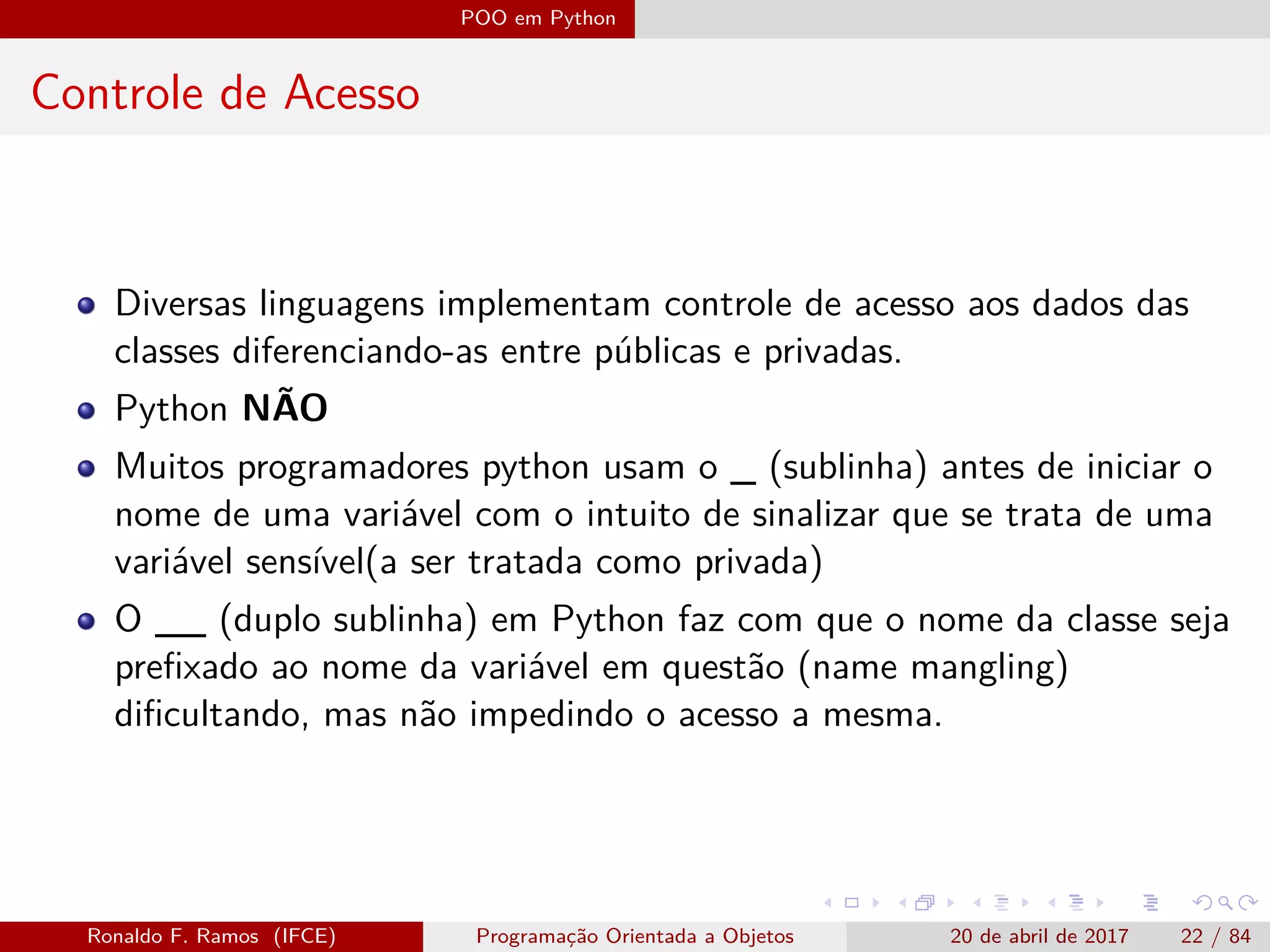 POO em Python
Controle de Acesso
Diversas linguagens implementam controle de acesso aos dados das
classes diferenciando-as entre públicas e privadas.
Python NÃO
Muitos programadores python usam o _ (sublinha) antes de iniciar o
nome de uma variável com o intuito de sinalizar que se trata de uma
variável sensível(a ser tratada como privada)
O __ (duplo sublinha) em Python faz com que o nome da classe seja
preﬁxado ao nome da variável em questão (name mangling)
diﬁcultando, mas não impedindo o acesso a mesma.
Ronaldo F. Ramos (IFCE) Programação Orientada a Objetos 20 de abril de 2017 22 / 84
 
