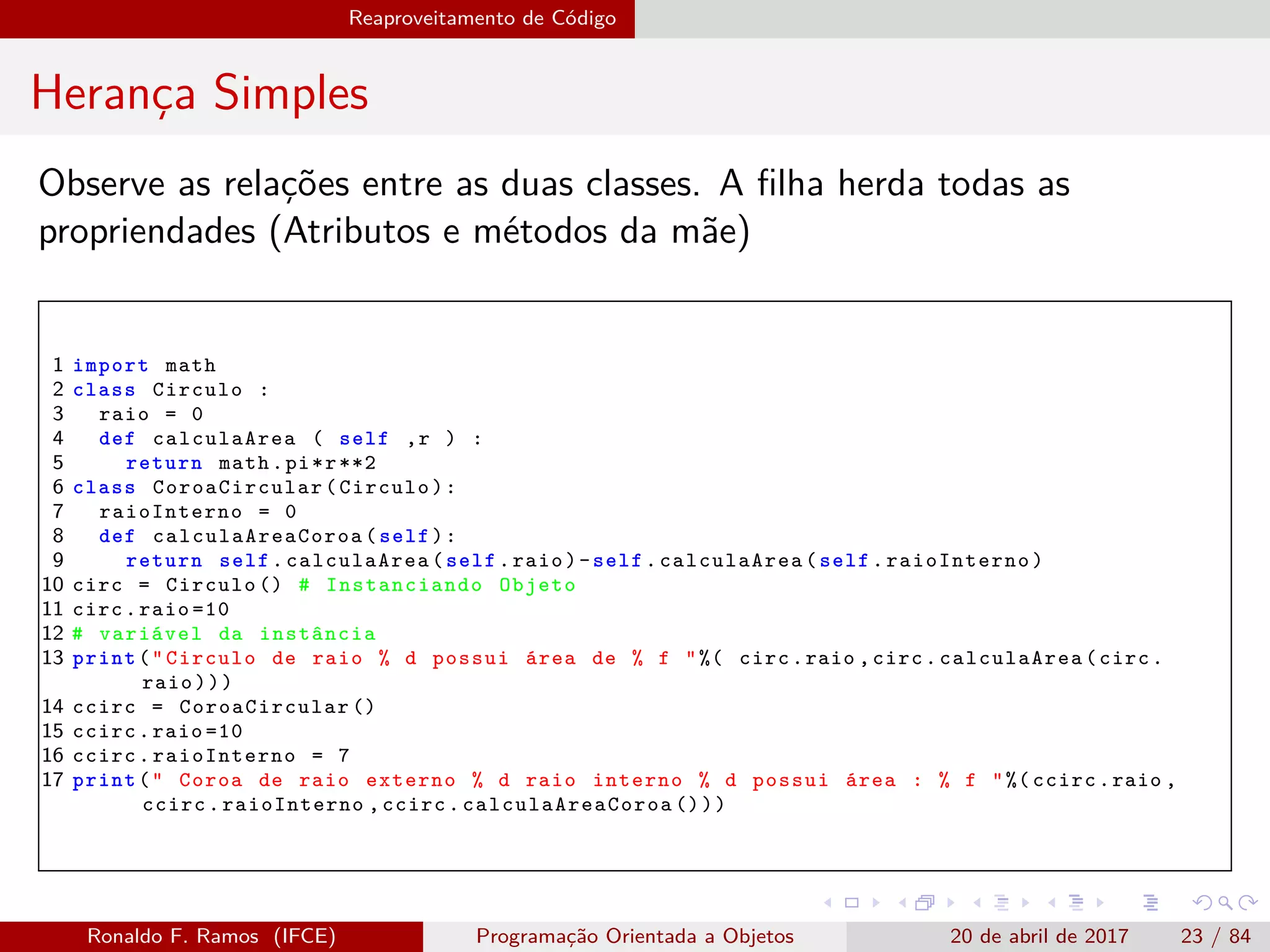 Reaproveitamento de Código
Herança Simples
Observe as relações entre as duas classes. A ﬁlha herda todas as
propriendades (Atributos e métodos da mãe)
1 import math
2 class Circulo :
3 raio = 0
4 def calculaArea ( self ,r ) :
5 return math.pi*r**2
6 class CoroaCircular (Circulo):
7 raioInterno = 0
8 def calculaAreaCoroa (self):
9 return self. calculaArea (self.raio)-self. calculaArea (self. raioInterno )
10 circ = Circulo () # Instanciando Objeto
11 circ.raio =10
12 # variável da instância
13 print("Circulo de raio % d possui área de % f "%( circ.raio ,circ. calculaArea (circ.
raio)))
14 ccirc = CoroaCircular ()
15 ccirc.raio =10
16 ccirc. raioInterno = 7
17 print(" Coroa de raio externo % d raio interno % d possui área : % f "%( ccirc.raio ,
ccirc.raioInterno ,ccirc. calculaAreaCoroa ()))
Ronaldo F. Ramos (IFCE) Programação Orientada a Objetos 20 de abril de 2017 23 / 84
 