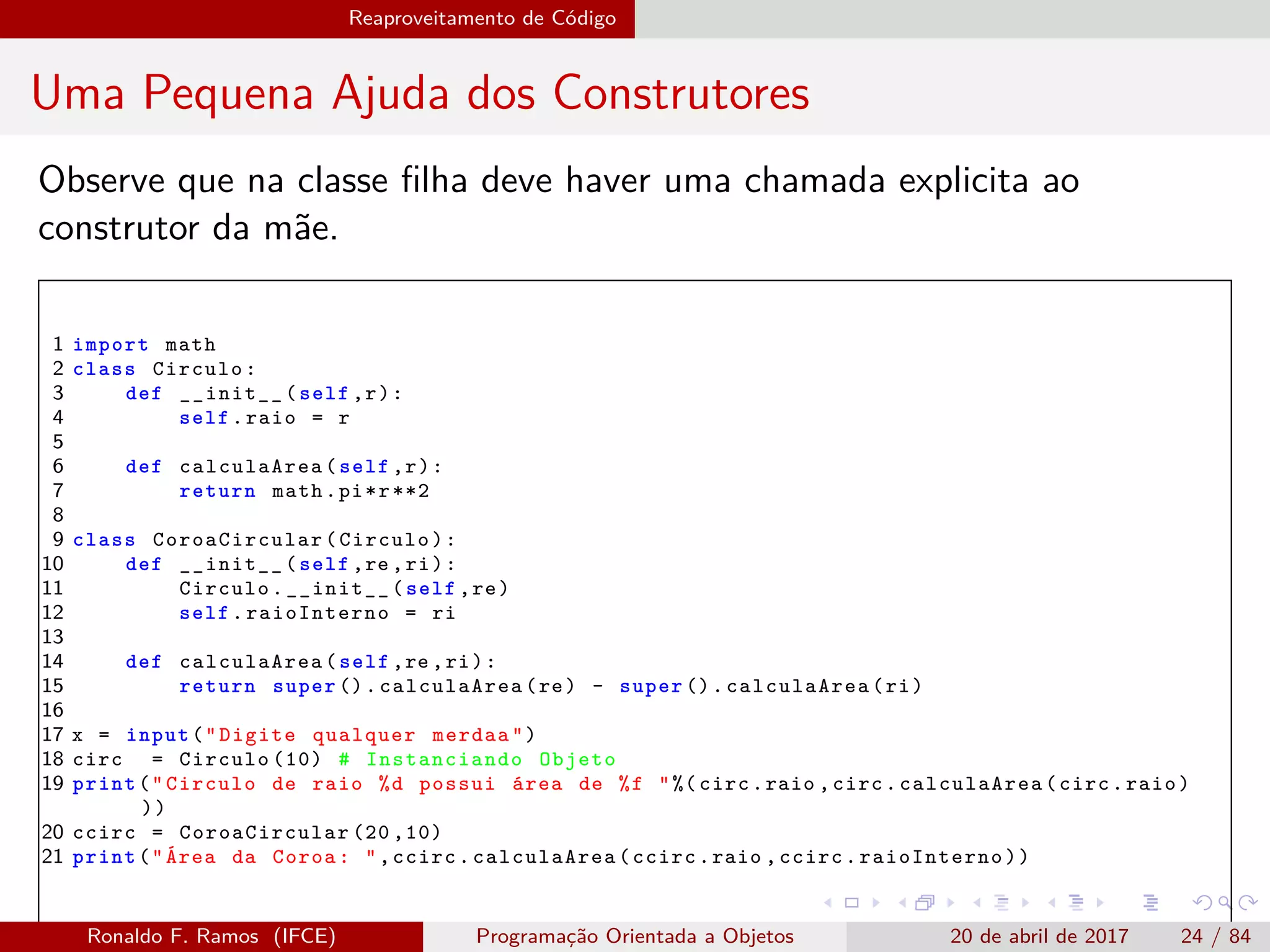Reaproveitamento de Código
Uma Pequena Ajuda dos Construtores
Observe que na classe ﬁlha deve haver uma chamada explicita ao
construtor da mãe.
1 import math
2 class Circulo:
3 def __init__(self ,r):
4 self.raio = r
5
6 def calculaArea(self ,r):
7 return math.pi*r**2
8
9 class CoroaCircular (Circulo):
10 def __init__(self ,re ,ri):
11 Circulo.__init__(self ,re)
12 self. raioInterno = ri
13
14 def calculaArea(self ,re ,ri):
15 return super (). calculaArea (re) - super ().calculaArea(ri)
16
17 x = input("Digite qualquer merdaa")
18 circ = Circulo (10) # Instanciando Objeto
19 print("Circulo de raio %d possui área de %f "%( circ.raio ,circ.calculaArea(circ.raio)
))
20 ccirc = CoroaCircular (20 ,10)
21 print("Área da Coroa: ",ccirc. calculaArea (ccirc.raio ,ccirc.raioInterno))
Ronaldo F. Ramos (IFCE) Programação Orientada a Objetos 20 de abril de 2017 24 / 84
 