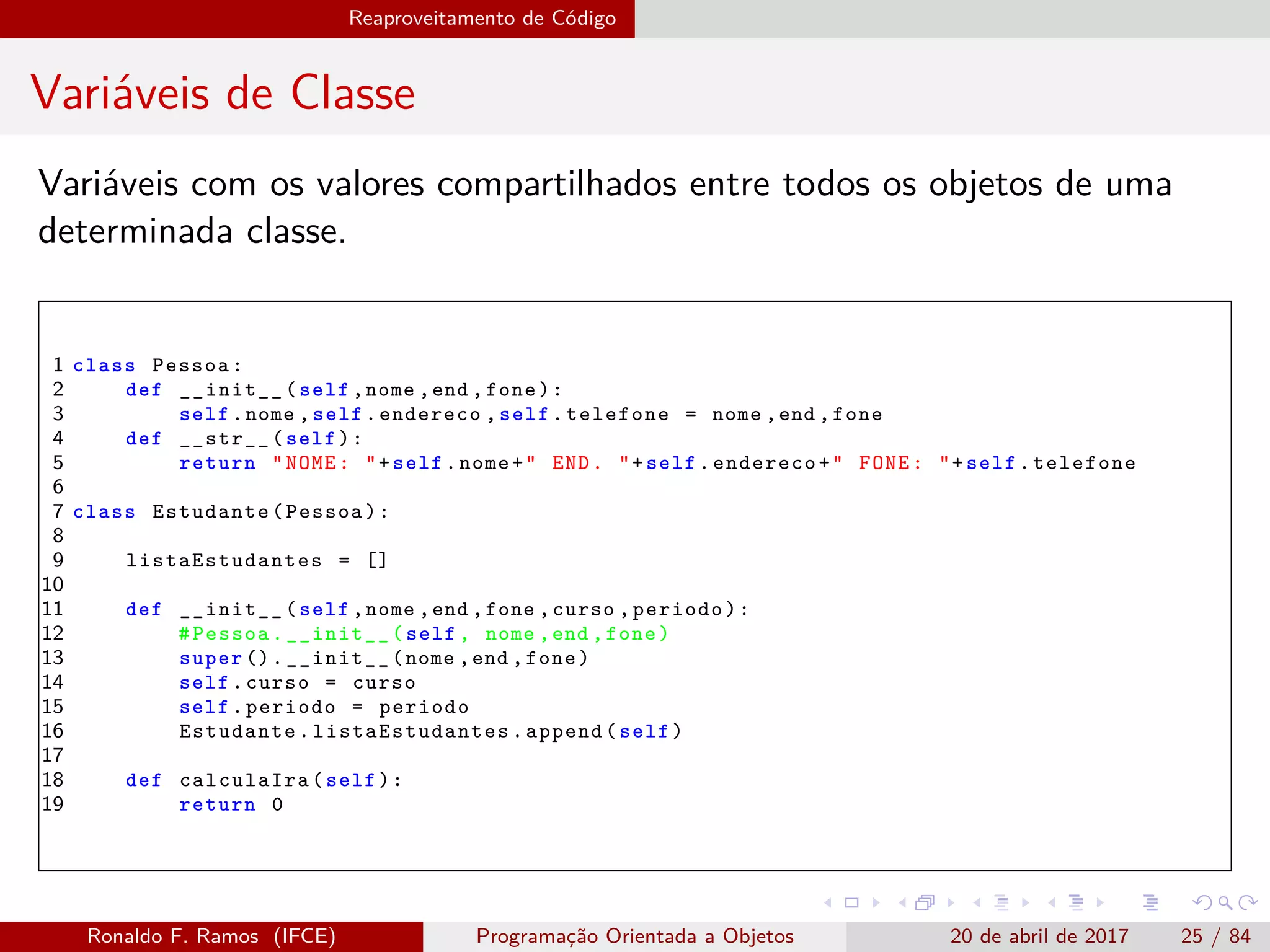 Reaproveitamento de Código
Variáveis de Classe
Variáveis com os valores compartilhados entre todos os objetos de uma
determinada classe.
1 class Pessoa:
2 def __init__(self ,nome ,end ,fone):
3 self.nome ,self.endereco ,self.telefone = nome ,end ,fone
4 def __str__(self):
5 return "NOME: "+self.nome+" END. "+self.endereco+" FONE: "+self.telefone
6
7 class Estudante(Pessoa):
8
9 listaEstudantes = []
10
11 def __init__(self ,nome ,end ,fone ,curso ,periodo):
12 #Pessoa.__init__(self , nome ,end ,fone)
13 super ().__init__(nome ,end ,fone)
14 self.curso = curso
15 self.periodo = periodo
16 Estudante. listaEstudantes .append(self)
17
18 def calculaIra(self):
19 return 0
Ronaldo F. Ramos (IFCE) Programação Orientada a Objetos 20 de abril de 2017 25 / 84
 