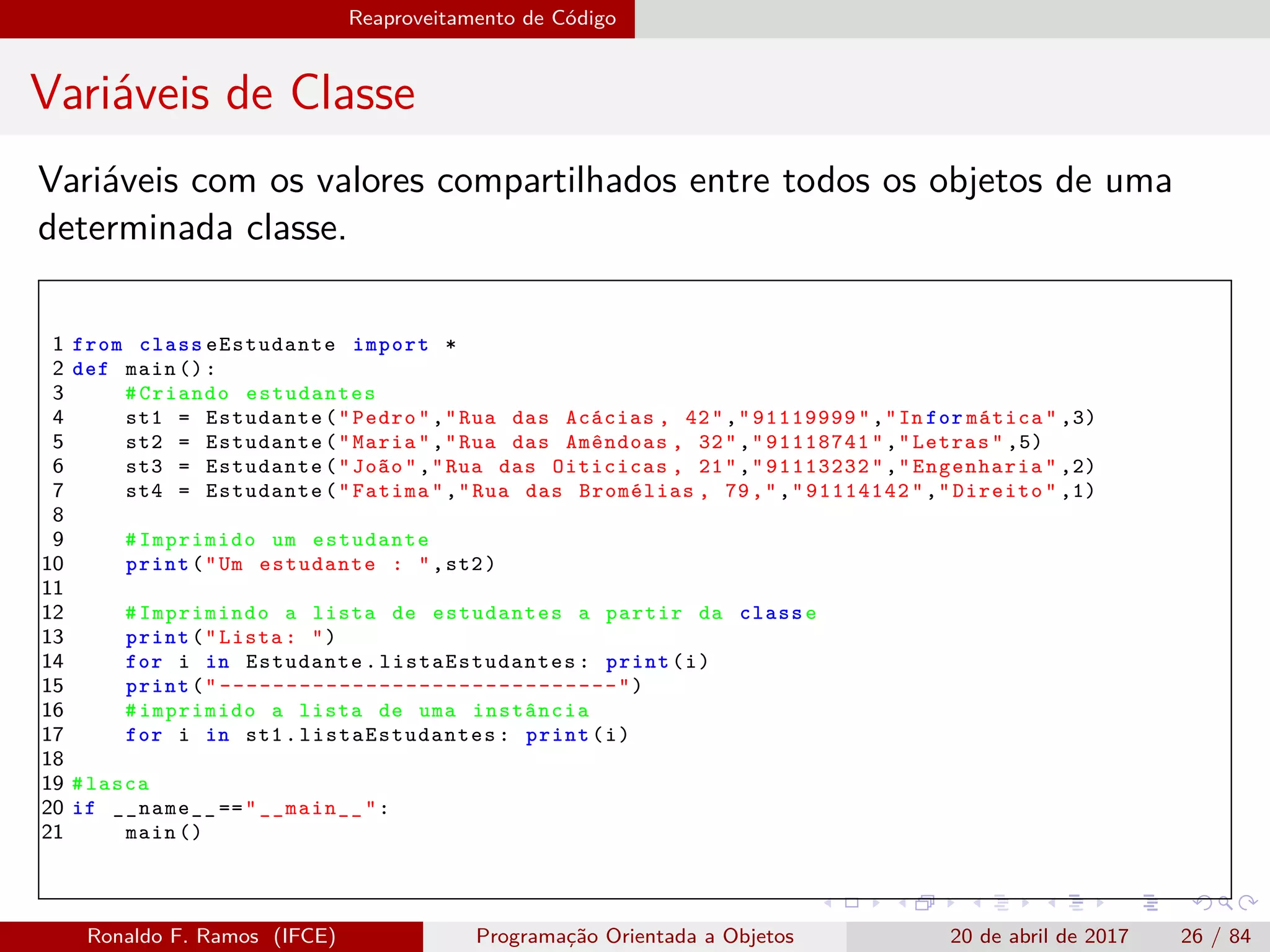 Reaproveitamento de Código
Variáveis de Classe
Variáveis com os valores compartilhados entre todos os objetos de uma
determinada classe.
1 from class eEstudante import *
2 def main ():
3 #Criando estudantes
4 st1 = Estudante("Pedro","Rua das Acácias , 42","91119999","In for mática" ,3)
5 st2 = Estudante("Maria","Rua das Amêndoas , 32","91118741","Letras" ,5)
6 st3 = Estudante("João","Rua das Oiticicas , 21","91113232","Engenharia" ,2)
7 st4 = Estudante("Fatima","Rua das Bromélias , 79,","91114142","Direito" ,1)
8
9 #Imprimido um estudante
10 print("Um estudante : ",st2)
11
12 #Imprimindo a lista de estudantes a partir da classe
13 print("Lista: ")
14 for i in Estudante. listaEstudantes : print(i)
15 print(" ------------------------------")
16 #imprimido a lista de uma instância
17 for i in st1. listaEstudantes : print(i)
18
19 #lasca
20 if __name__ =="__main__":
21 main ()
Ronaldo F. Ramos (IFCE) Programação Orientada a Objetos 20 de abril de 2017 26 / 84
 