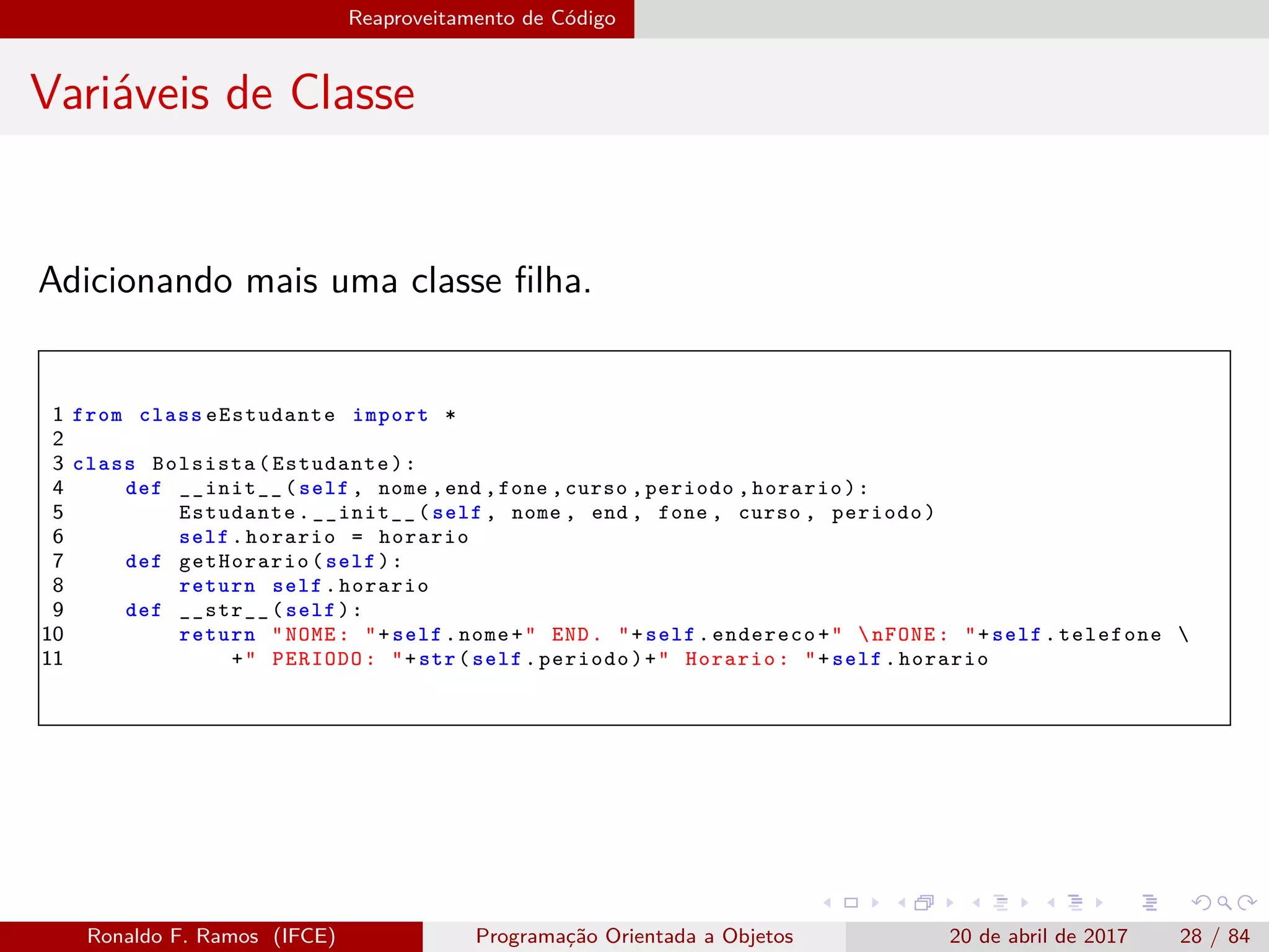 Reaproveitamento de Código
Variáveis de Classe
Adicionando mais uma classe ﬁlha.
1 from class eEstudante import *
2
3 class Bolsista(Estudante):
4 def __init__(self , nome ,end ,fone ,curso ,periodo ,horario):
5 Estudante.__init__(self , nome , end , fone , curso , periodo)
6 self.horario = horario
7 def getHorario(self):
8 return self.horario
9 def __str__(self):
10 return "NOME: "+self.nome+" END. "+self.endereco+" nFONE: "+self.telefone 
11 +" PERIODO: "+str(self.periodo)+" Horario: "+self.horario
Ronaldo F. Ramos (IFCE) Programação Orientada a Objetos 20 de abril de 2017 28 / 84
 