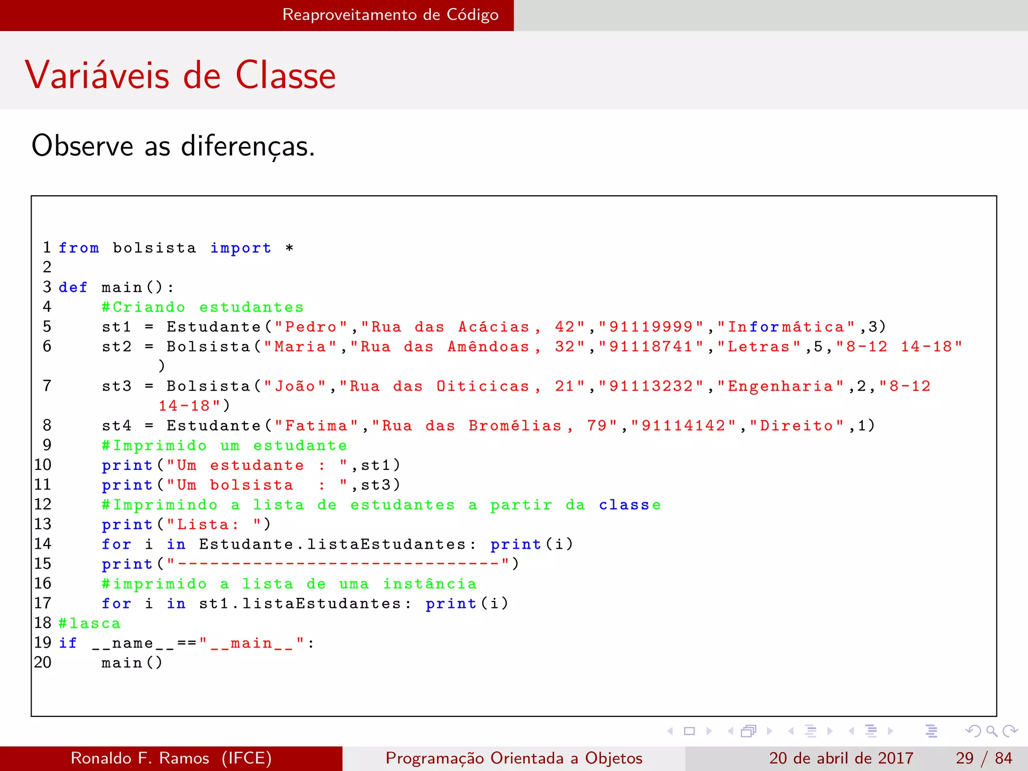 Reaproveitamento de Código
Variáveis de Classe
Observe as diferenças.
1 from bolsista import *
2
3 def main ():
4 #Criando estudantes
5 st1 = Estudante("Pedro","Rua das Acácias , 42","91119999","In for mática" ,3)
6 st2 = Bolsista("Maria","Rua das Amêndoas , 32","91118741","Letras" ,5,"8-12 14 -18"
)
7 st3 = Bolsista("João","Rua das Oiticicas , 21","91113232","Engenharia" ,2,"8-12
14 -18")
8 st4 = Estudante("Fatima","Rua das Bromélias , 79","91114142","Direito" ,1)
9 #Imprimido um estudante
10 print("Um estudante : ",st1)
11 print("Um bolsista : ",st3)
12 #Imprimindo a lista de estudantes a partir da classe
13 print("Lista: ")
14 for i in Estudante. listaEstudantes : print(i)
15 print(" ------------------------------")
16 #imprimido a lista de uma instância
17 for i in st1. listaEstudantes : print(i)
18 #lasca
19 if __name__ =="__main__":
20 main ()
Ronaldo F. Ramos (IFCE) Programação Orientada a Objetos 20 de abril de 2017 29 / 84
 