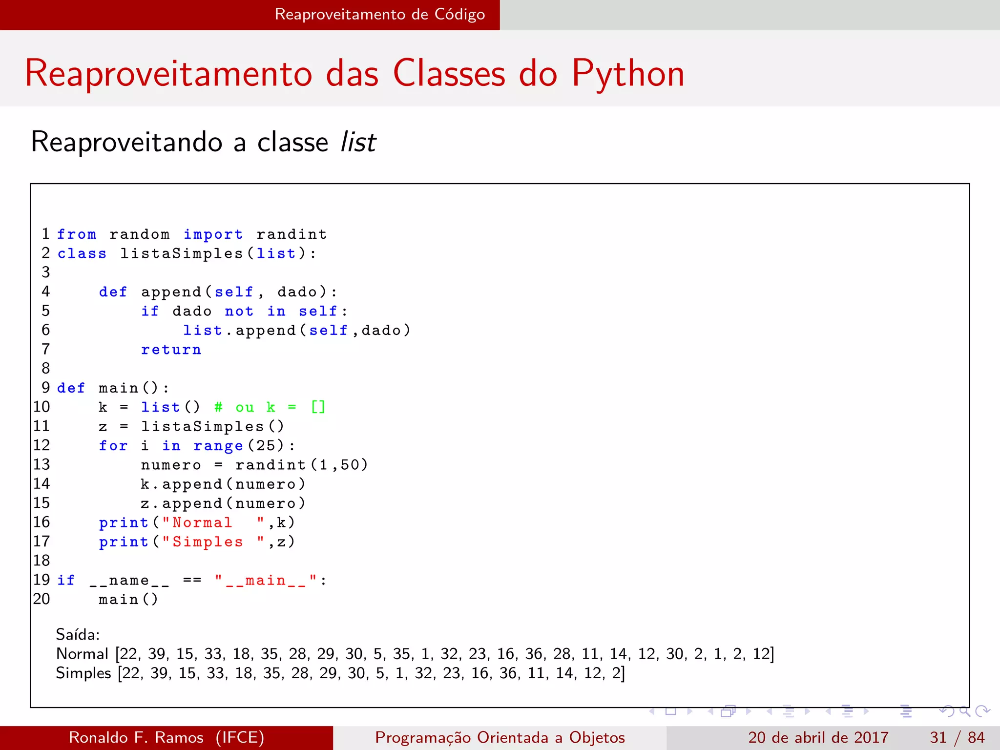 Reaproveitamento de Código
Reaproveitamento das Classes do Python
Reaproveitando a classe list
1 from random import randint
2 class listaSimples (list):
3
4 def append(self , dado):
5 if dado not in self:
6 list.append(self ,dado)
7 return
8
9 def main ():
10 k = list () # ou k = []
11 z = listaSimples ()
12 for i in range (25):
13 numero = randint (1 ,50)
14 k.append(numero)
15 z.append(numero)
16 print("Normal ",k)
17 print("Simples ",z)
18
19 if __name__ == "__main__":
20 main ()
Saída:
Normal [22, 39, 15, 33, 18, 35, 28, 29, 30, 5, 35, 1, 32, 23, 16, 36, 28, 11, 14, 12, 30, 2, 1, 2, 12]
Simples [22, 39, 15, 33, 18, 35, 28, 29, 30, 5, 1, 32, 23, 16, 36, 11, 14, 12, 2]
Ronaldo F. Ramos (IFCE) Programação Orientada a Objetos 20 de abril de 2017 31 / 84
 