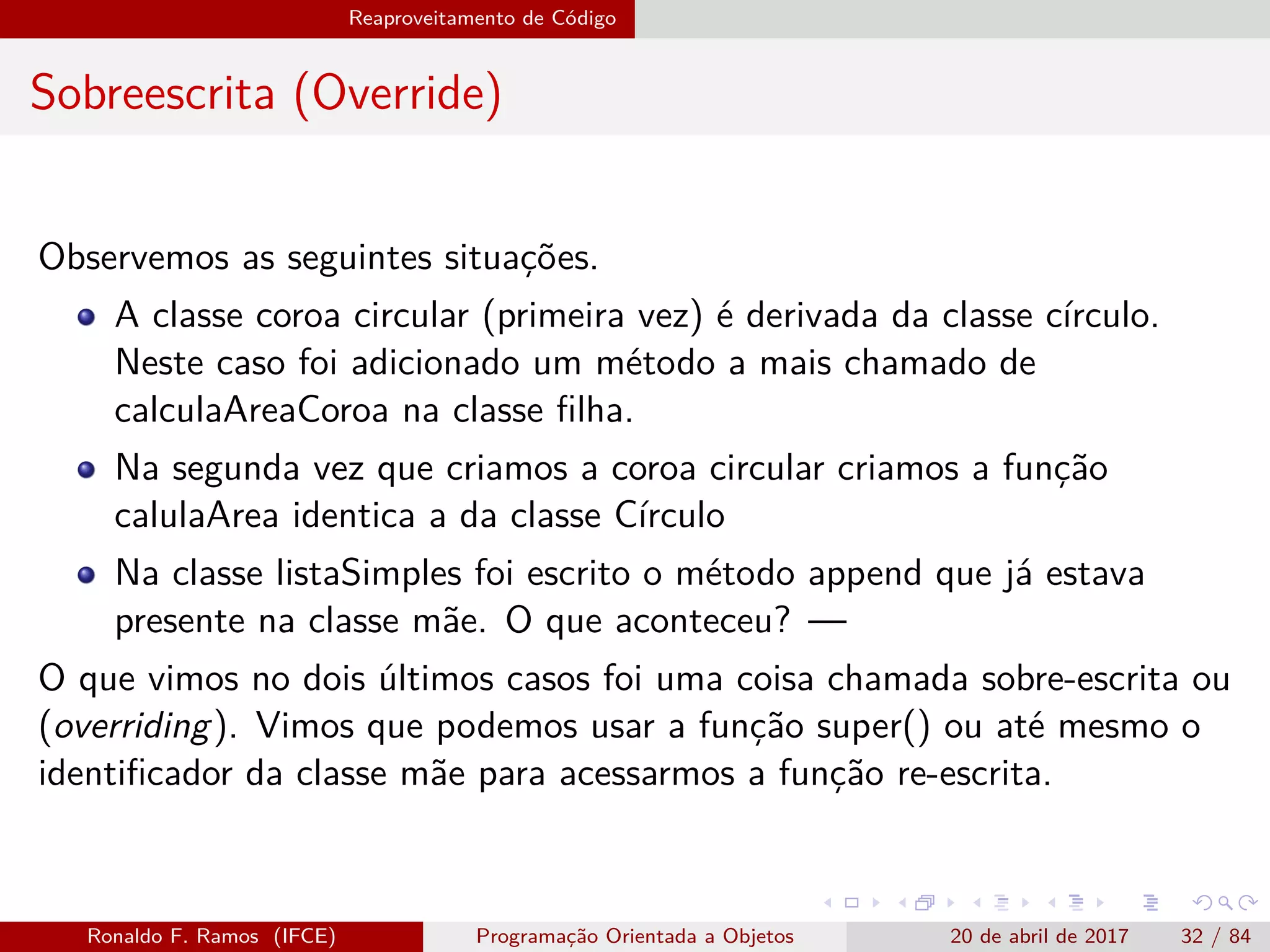 Reaproveitamento de Código
Sobreescrita (Override)
Observemos as seguintes situações.
A classe coroa circular (primeira vez) é derivada da classe círculo.
Neste caso foi adicionado um método a mais chamado de
calculaAreaCoroa na classe ﬁlha.
Na segunda vez que criamos a coroa circular criamos a função
calulaArea identica a da classe Círculo
Na classe listaSimples foi escrito o método append que já estava
presente na classe mãe. O que aconteceu? —
O que vimos no dois últimos casos foi uma coisa chamada sobre-escrita ou
(overriding). Vimos que podemos usar a função super() ou até mesmo o
identiﬁcador da classe mãe para acessarmos a função re-escrita.
Ronaldo F. Ramos (IFCE) Programação Orientada a Objetos 20 de abril de 2017 32 / 84
 