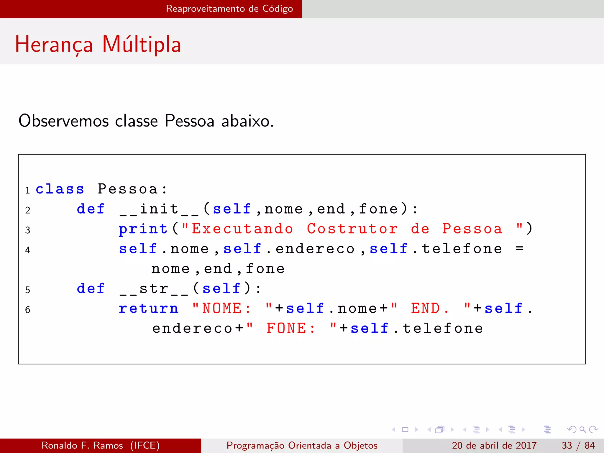 Reaproveitamento de Código
Herança Múltipla
Observemos classe Pessoa abaixo.
1 class Pessoa:
2 def __init__(self ,nome ,end ,fone):
3 print("Executando Costrutor de Pessoa ")
4 self.nome ,self.endereco ,self.telefone =
nome ,end ,fone
5 def __str__(self):
6 return "NOME: "+self.nome+" END. "+self.
endereco+" FONE: "+self.telefone
Ronaldo F. Ramos (IFCE) Programação Orientada a Objetos 20 de abril de 2017 33 / 84
 
