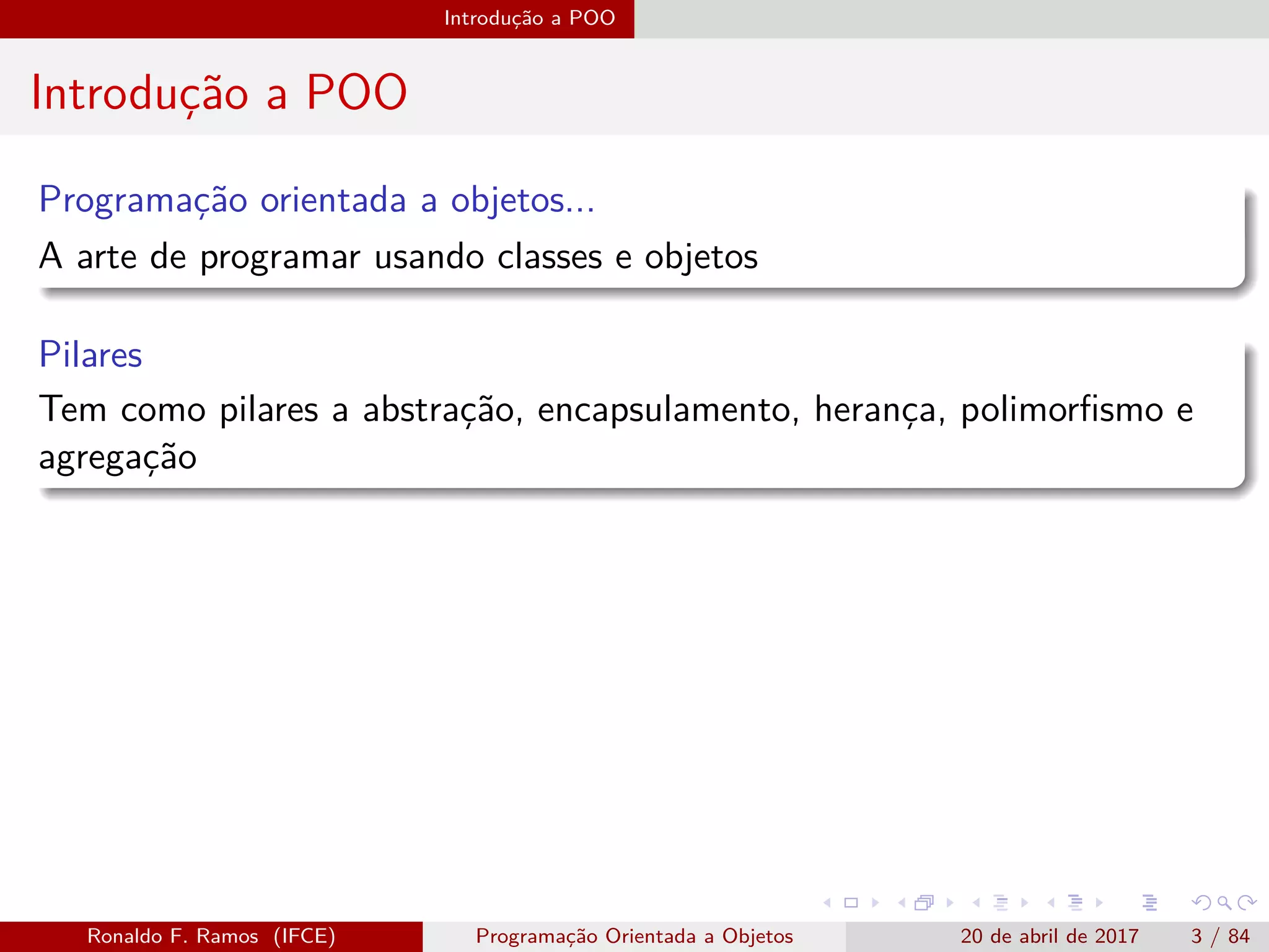 Introdução a POO
Introdução a POO
Programação orientada a objetos...
A arte de programar usando classes e objetos
Pilares
Tem como pilares a abstração, encapsulamento, herança, polimorﬁsmo e
agregação
Ronaldo F. Ramos (IFCE) Programação Orientada a Objetos 20 de abril de 2017 3 / 84
 