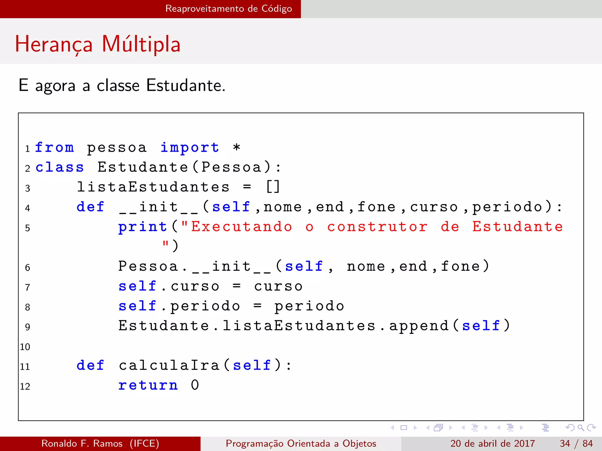 Reaproveitamento de Código
Herança Múltipla
E agora a classe Estudante.
1 from pessoa import *
2 class Estudante(Pessoa):
3 listaEstudantes = []
4 def __init__(self ,nome ,end ,fone ,curso ,periodo):
5 print("Executando o construtor de Estudante
")
6 Pessoa.__init__(self , nome ,end ,fone)
7 self.curso = curso
8 self.periodo = periodo
9 Estudante. listaEstudantes .append(self)
10
11 def calculaIra(self):
12 return 0
Ronaldo F. Ramos (IFCE) Programação Orientada a Objetos 20 de abril de 2017 34 / 84
 