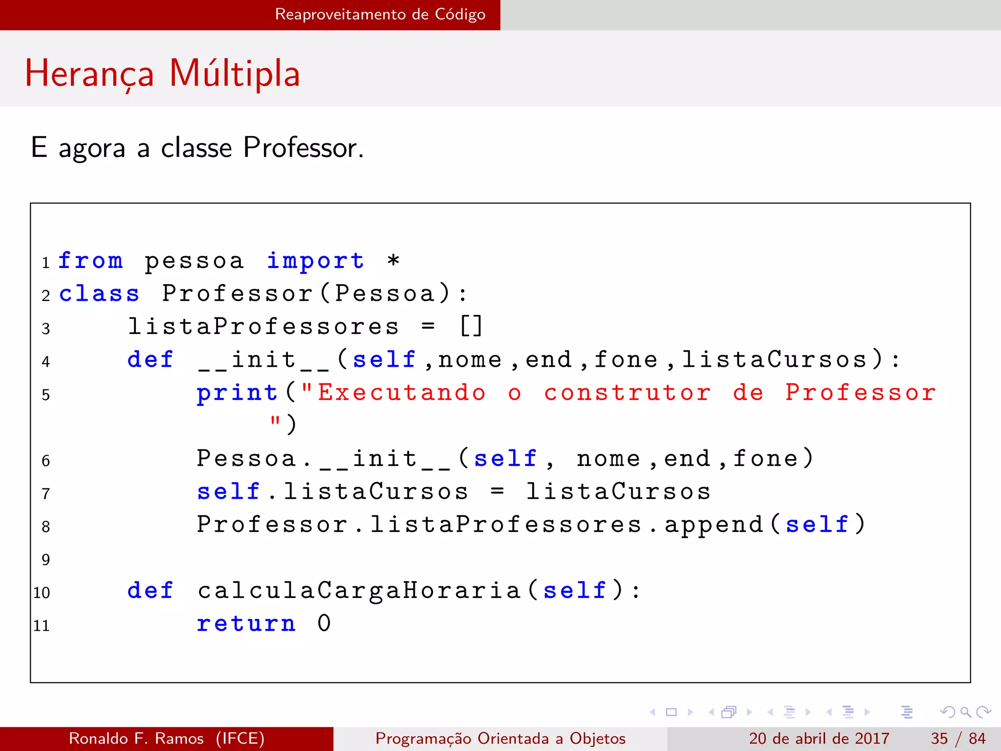 Reaproveitamento de Código
Herança Múltipla
E agora a classe Professor.
1 from pessoa import *
2 class Professor(Pessoa):
3 listaProfessores = []
4 def __init__(self ,nome ,end ,fone ,listaCursos):
5 print("Executando o construtor de Professor
")
6 Pessoa.__init__(self , nome ,end ,fone)
7 self.listaCursos = listaCursos
8 Professor. listaProfessores .append(self)
9
10 def calculaCargaHoraria (self):
11 return 0
Ronaldo F. Ramos (IFCE) Programação Orientada a Objetos 20 de abril de 2017 35 / 84
 