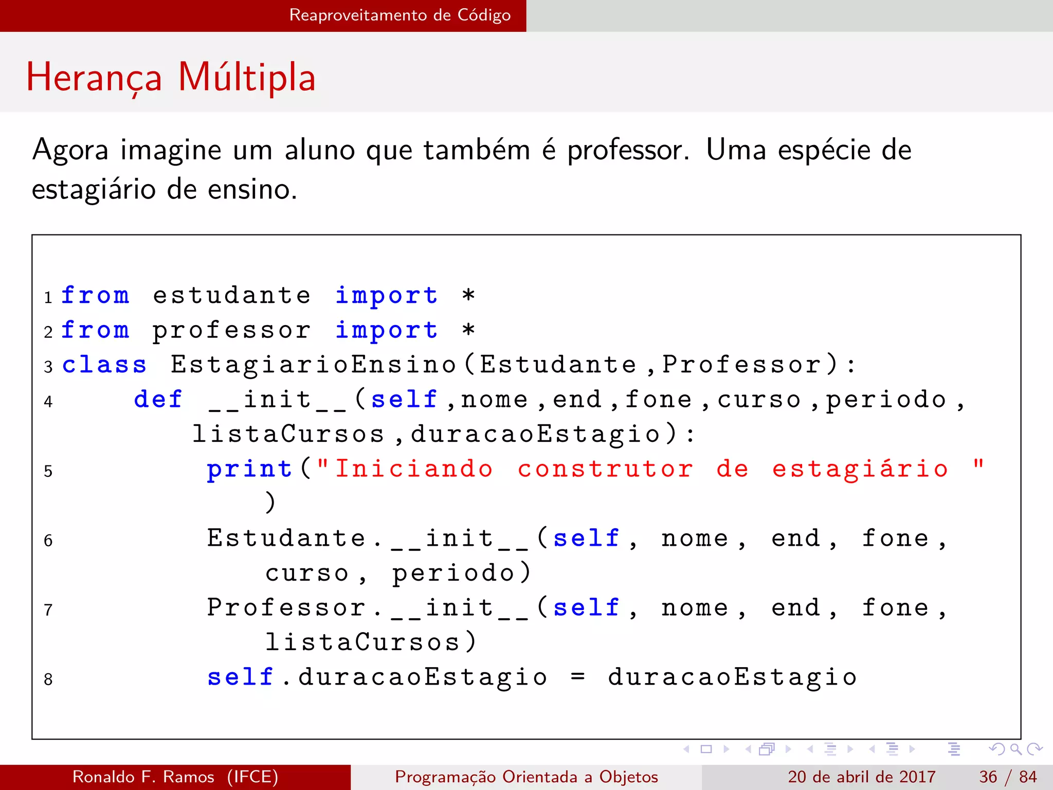Reaproveitamento de Código
Herança Múltipla
Agora imagine um aluno que também é professor. Uma espécie de
estagiário de ensino.
1 from estudante import *
2 from professor import *
3 class EstagiarioEnsino (Estudante ,Professor):
4 def __init__(self ,nome ,end ,fone ,curso ,periodo ,
listaCursos ,duracaoEstagio ):
5 print("Iniciando construtor de estagiário "
)
6 Estudante.__init__(self , nome , end , fone ,
curso , periodo)
7 Professor.__init__(self , nome , end , fone ,
listaCursos)
8 self.duracaoEstagio = duracaoEstagio
Ronaldo F. Ramos (IFCE) Programação Orientada a Objetos 20 de abril de 2017 36 / 84
 