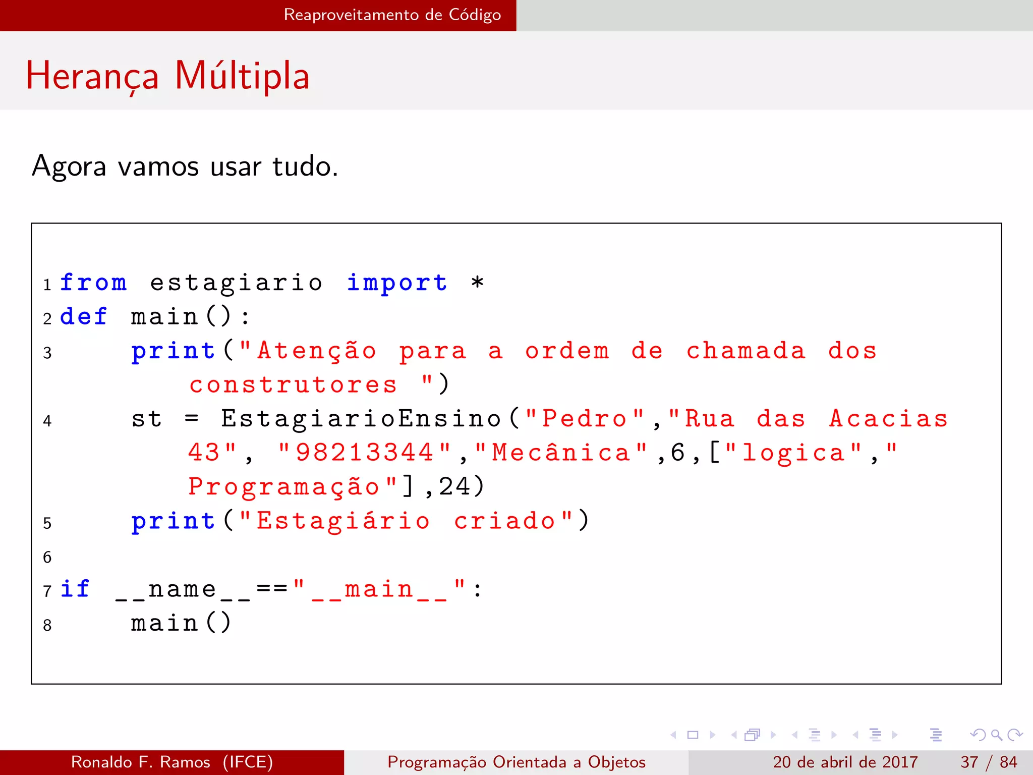 Reaproveitamento de Código
Herança Múltipla
Agora vamos usar tudo.
1 from estagiario import *
2 def main ():
3 print("Atenção para a ordem de chamada dos
construtores ")
4 st = EstagiarioEnsino ("Pedro","Rua das Acacias
43", "98213344","Mecânica" ,6,["logica","
Programação"],24)
5 print("Estagiário criado")
6
7 if __name__ =="__main__":
8 main ()
Ronaldo F. Ramos (IFCE) Programação Orientada a Objetos 20 de abril de 2017 37 / 84
 