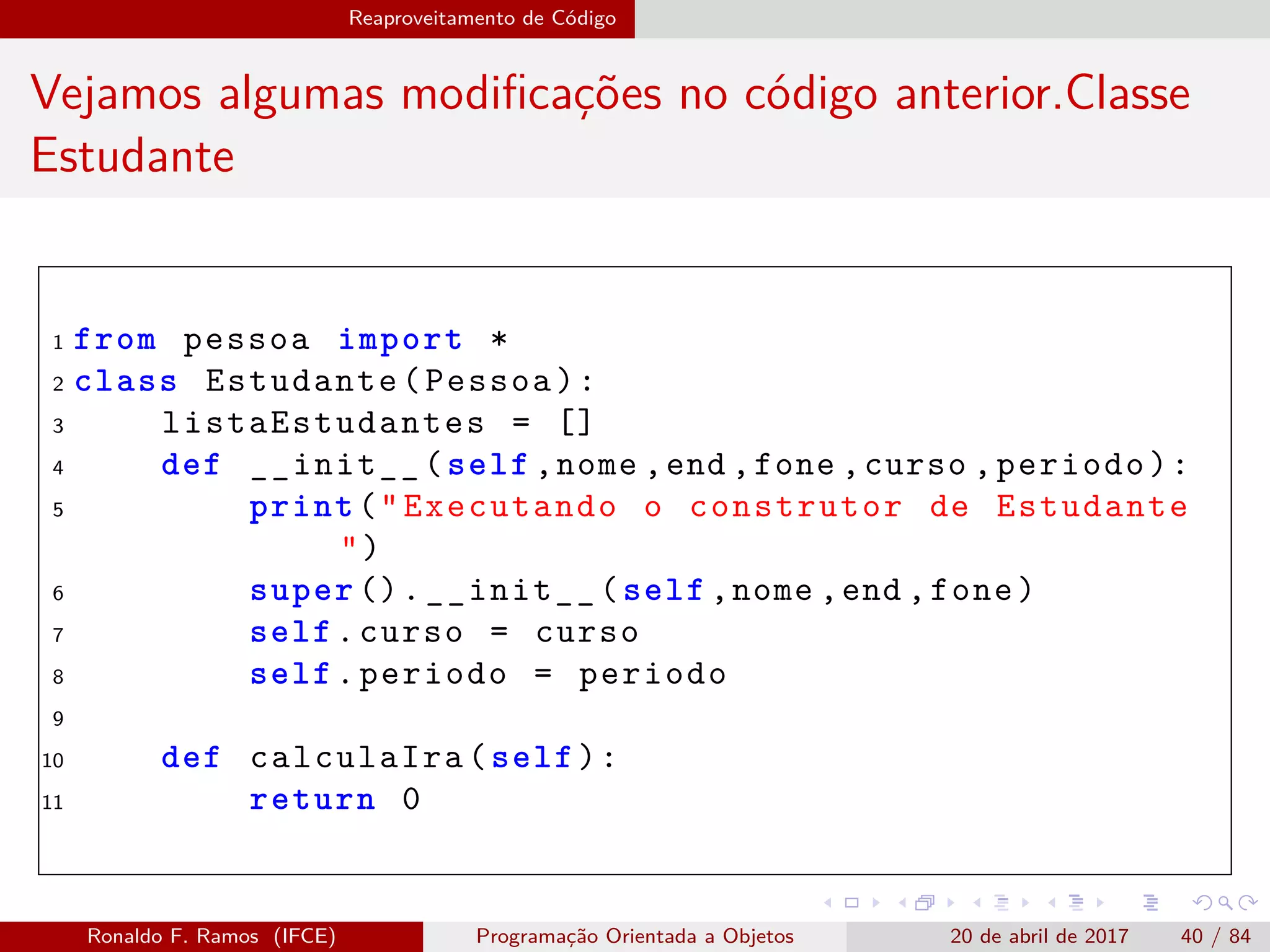 Reaproveitamento de Código
Vejamos algumas modiﬁcações no código anterior.Classe
Estudante
1 from pessoa import *
2 class Estudante(Pessoa):
3 listaEstudantes = []
4 def __init__(self ,nome ,end ,fone ,curso ,periodo):
5 print("Executando o construtor de Estudante
")
6 super ().__init__(self ,nome ,end ,fone)
7 self.curso = curso
8 self.periodo = periodo
9
10 def calculaIra(self):
11 return 0
Ronaldo F. Ramos (IFCE) Programação Orientada a Objetos 20 de abril de 2017 40 / 84
 