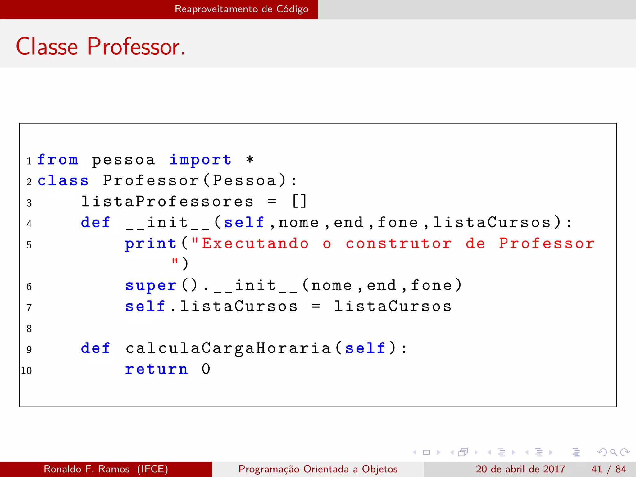 Reaproveitamento de Código
Classe Professor.
1 from pessoa import *
2 class Professor(Pessoa):
3 listaProfessores = []
4 def __init__(self ,nome ,end ,fone ,listaCursos):
5 print("Executando o construtor de Professor
")
6 super ().__init__(nome ,end ,fone)
7 self.listaCursos = listaCursos
8
9 def calculaCargaHoraria (self):
10 return 0
Ronaldo F. Ramos (IFCE) Programação Orientada a Objetos 20 de abril de 2017 41 / 84
 