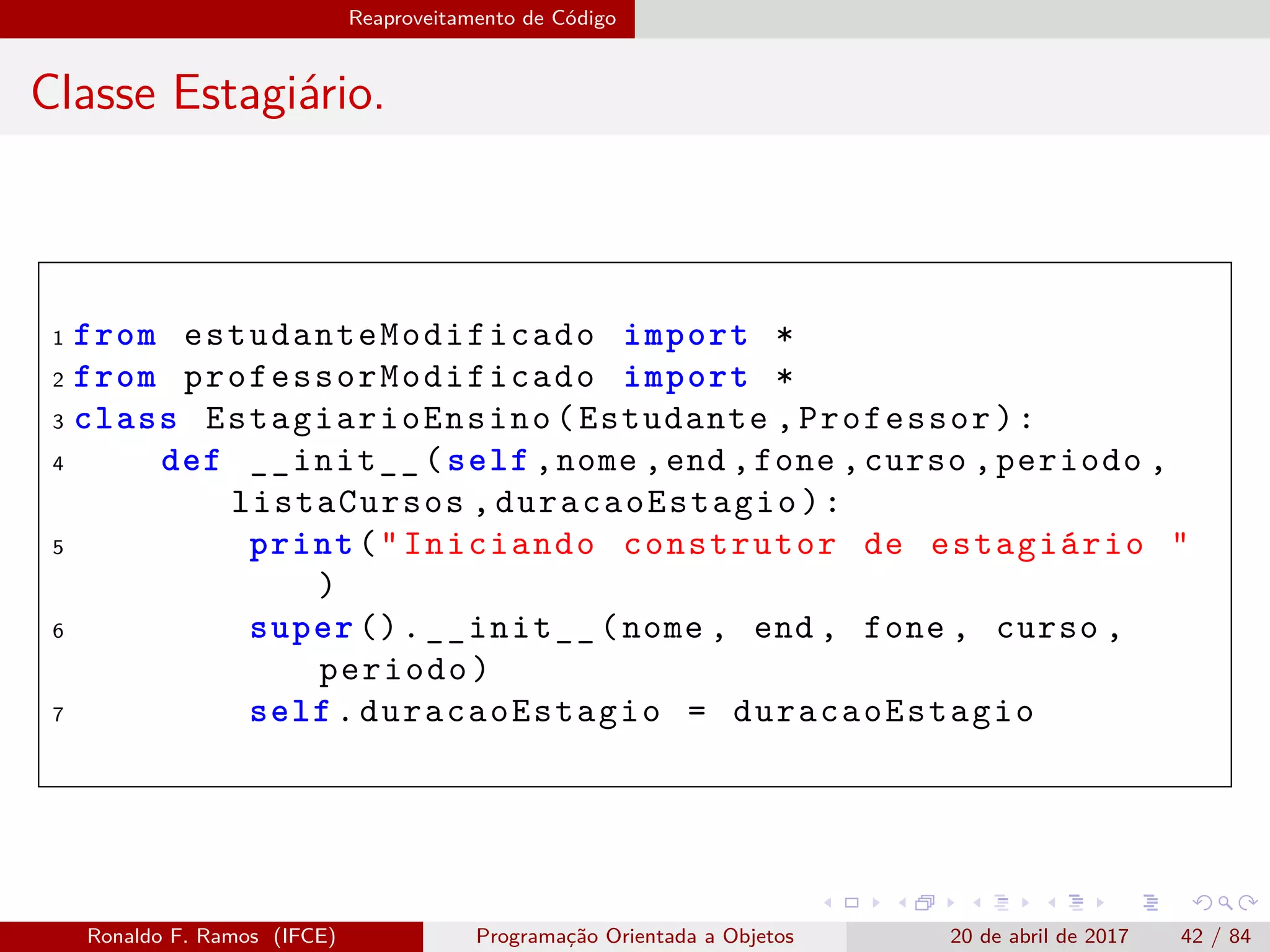 Reaproveitamento de Código
Classe Estagiário.
1 from estudanteModificado import *
2 from professorModificado import *
3 class EstagiarioEnsino (Estudante ,Professor):
4 def __init__(self ,nome ,end ,fone ,curso ,periodo ,
listaCursos ,duracaoEstagio ):
5 print("Iniciando construtor de estagiário "
)
6 super ().__init__(nome , end , fone , curso ,
periodo)
7 self.duracaoEstagio = duracaoEstagio
Ronaldo F. Ramos (IFCE) Programação Orientada a Objetos 20 de abril de 2017 42 / 84
 