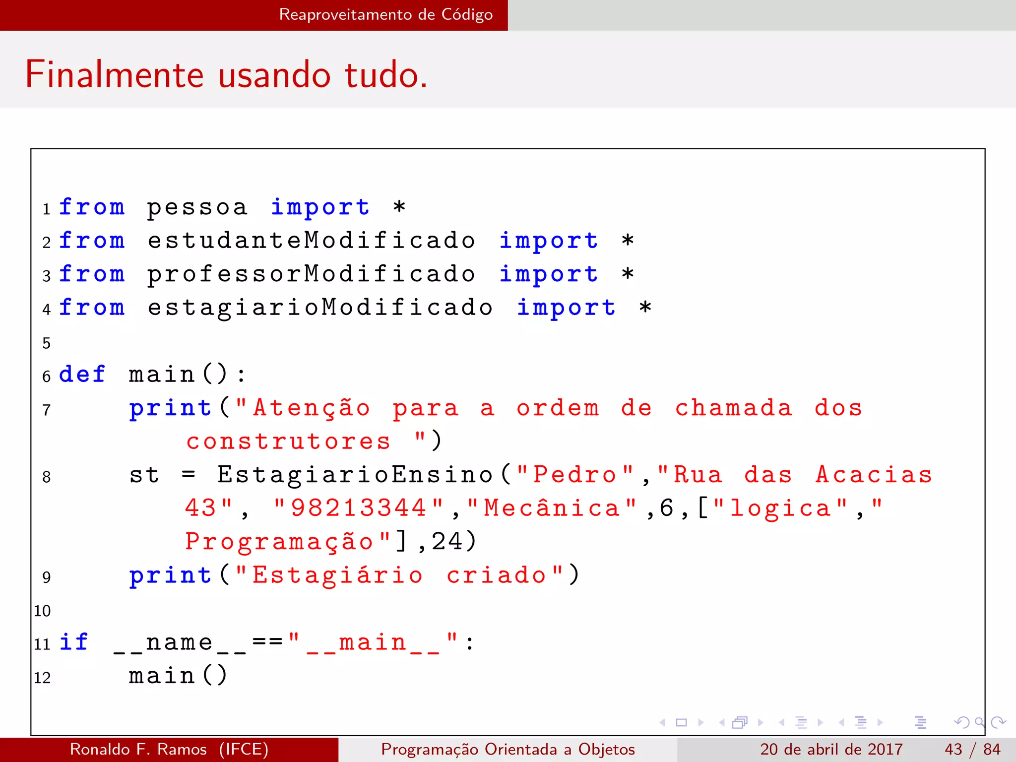 Reaproveitamento de Código
Finalmente usando tudo.
1 from pessoa import *
2 from estudanteModificado import *
3 from professorModificado import *
4 from estagiarioModificado import *
5
6 def main ():
7 print("Atenção para a ordem de chamada dos
construtores ")
8 st = EstagiarioEnsino ("Pedro","Rua das Acacias
43", "98213344","Mecânica" ,6,["logica","
Programação"],24)
9 print("Estagiário criado")
10
11 if __name__ =="__main__":
12 main ()
Ronaldo F. Ramos (IFCE) Programação Orientada a Objetos 20 de abril de 2017 43 / 84
 