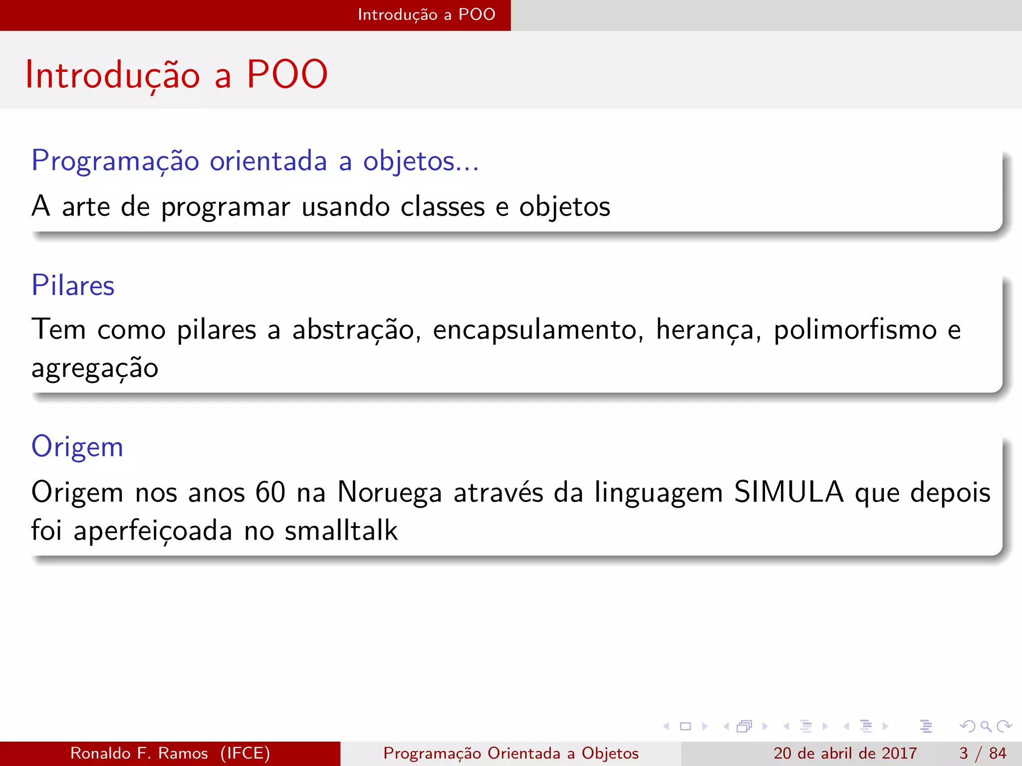 Introdução a POO
Introdução a POO
Programação orientada a objetos...
A arte de programar usando classes e objetos
Pilares
Tem como pilares a abstração, encapsulamento, herança, polimorﬁsmo e
agregação
Origem
Origem nos anos 60 na Noruega através da linguagem SIMULA que depois
foi aperfeiçoada no smalltalk
Ronaldo F. Ramos (IFCE) Programação Orientada a Objetos 20 de abril de 2017 3 / 84
 