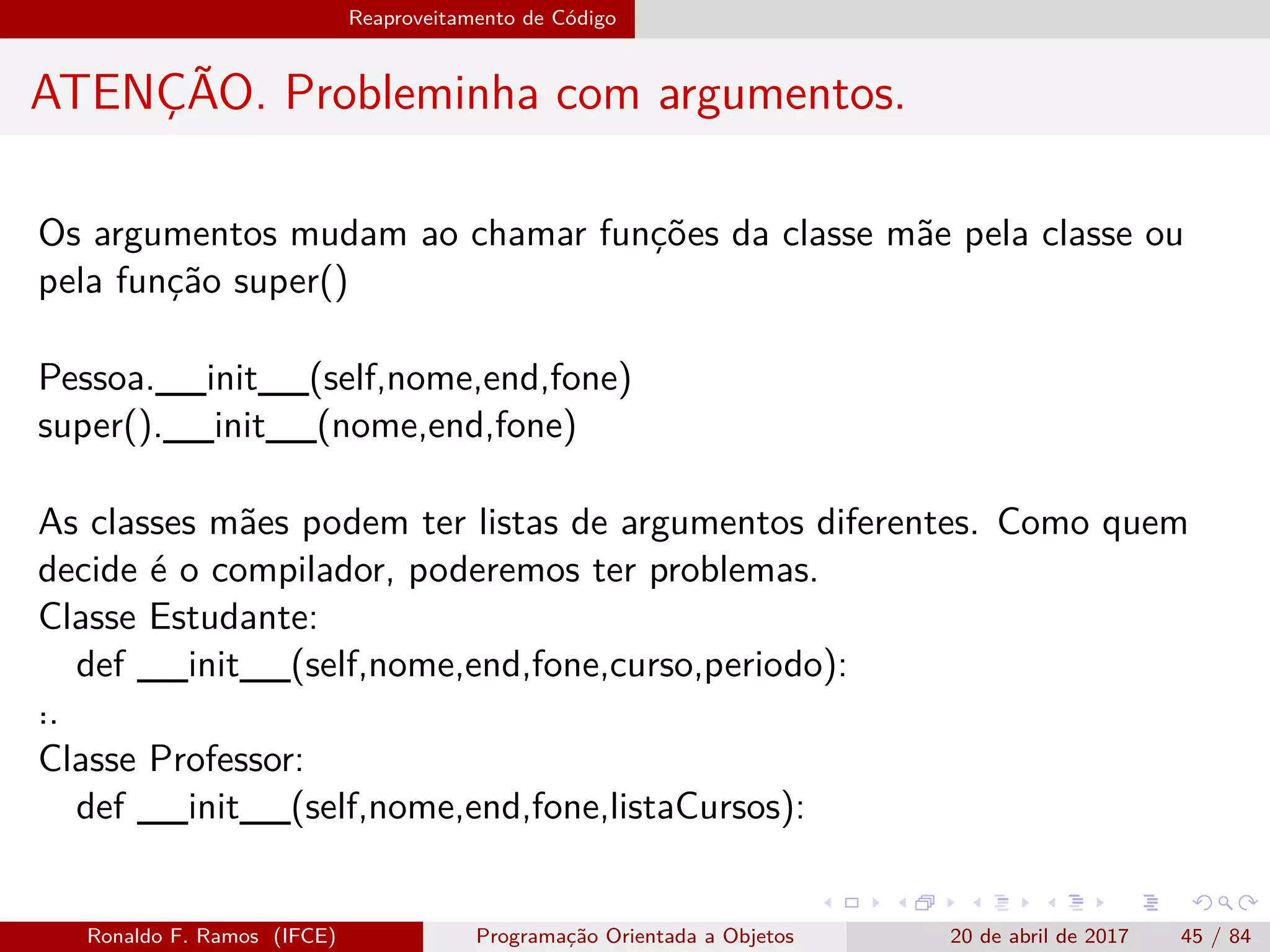 Reaproveitamento de Código
ATENÇÃO. Probleminha com argumentos.
Os argumentos mudam ao chamar funções da classe mãe pela classe ou
pela função super()
Pessoa.__init__(self,nome,end,fone)
super().__init__(nome,end,fone)
As classes mães podem ter listas de argumentos diferentes. Como quem
decide é o compilador, poderemos ter problemas.
Classe Estudante:
def __init__(self,nome,end,fone,curso,periodo):
˙..
Classe Professor:
def __init__(self,nome,end,fone,listaCursos):
Ronaldo F. Ramos (IFCE) Programação Orientada a Objetos 20 de abril de 2017 45 / 84
 