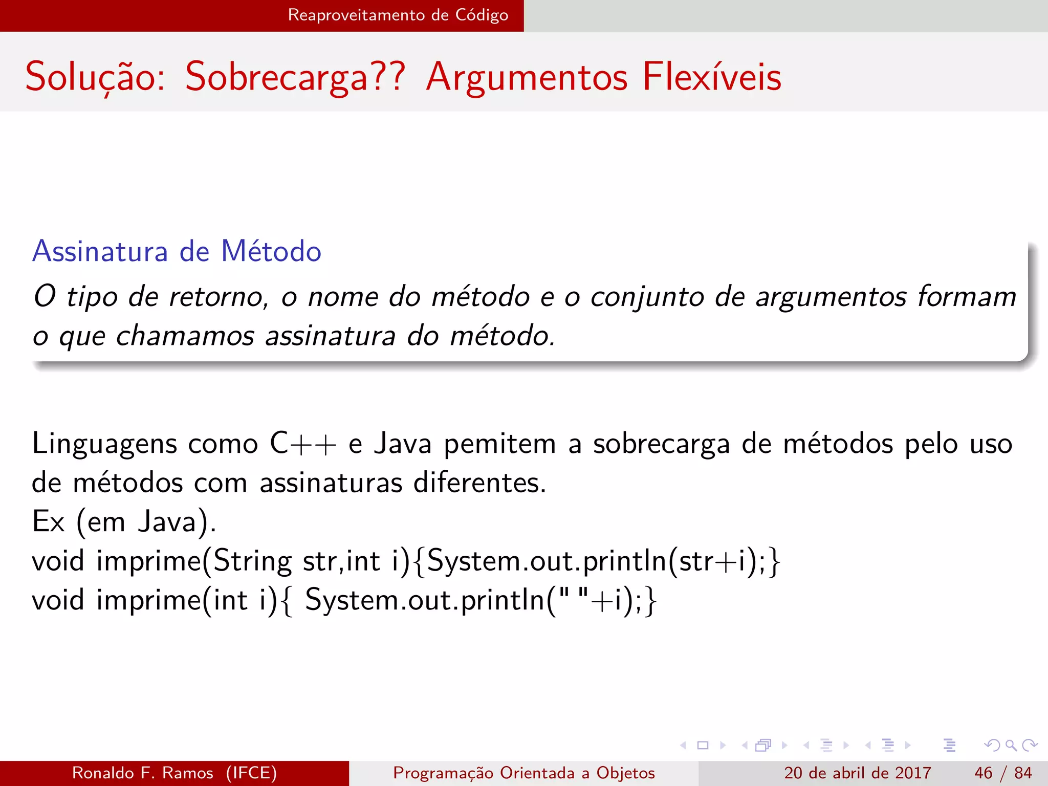 Reaproveitamento de Código
Solução: Sobrecarga?? Argumentos Flexíveis
Assinatura de Método
O tipo de retorno, o nome do método e o conjunto de argumentos formam
o que chamamos assinatura do método.
Linguagens como C++ e Java pemitem a sobrecarga de métodos pelo uso
de métodos com assinaturas diferentes.
Ex (em Java).
void imprime(String str,int i){System.out.println(str+i);}
void imprime(int i){ System.out.println(" "+i);}
Ronaldo F. Ramos (IFCE) Programação Orientada a Objetos 20 de abril de 2017 46 / 84
 