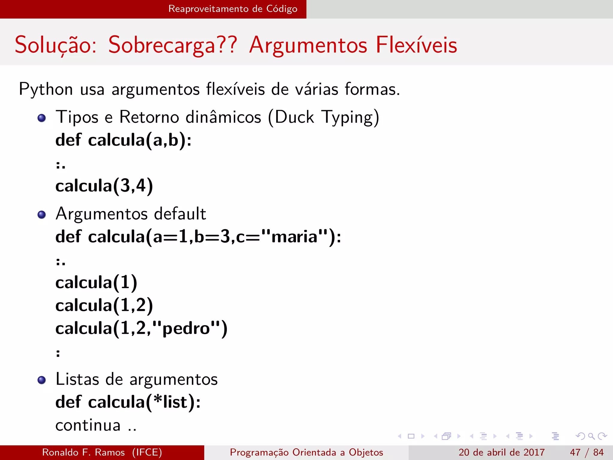 Reaproveitamento de Código
Solução: Sobrecarga?? Argumentos Flexíveis
Python usa argumentos ﬂexíveis de várias formas.
Tipos e Retorno dinâmicos (Duck Typing)
def calcula(a,b):
˙..
calcula(3,4)
Argumentos default
def calcula(a=1,b=3,c="maria"):
˙..
calcula(1)
calcula(1,2)
calcula(1,2,"pedro")
˙.
Listas de argumentos
def calcula(*list):
continua ..
Ronaldo F. Ramos (IFCE) Programação Orientada a Objetos 20 de abril de 2017 47 / 84
 