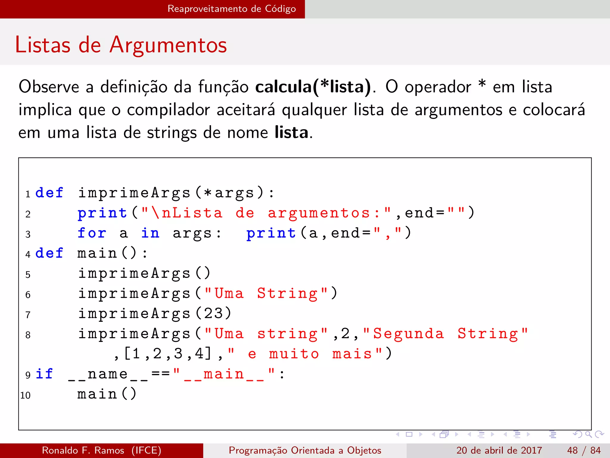 Reaproveitamento de Código
Listas de Argumentos
Observe a deﬁnição da função calcula(*lista). O operador * em lista
implica que o compilador aceitará qualquer lista de argumentos e colocará
em uma lista de strings de nome lista.
1 def imprimeArgs (* args):
2 print("nLista de argumentos:",end="")
3 for a in args: print(a,end=",")
4 def main ():
5 imprimeArgs ()
6 imprimeArgs("Uma String")
7 imprimeArgs (23)
8 imprimeArgs("Uma string" ,2,"Segunda String"
,[1,2,3,4]," e muito mais")
9 if __name__ =="__main__":
10 main ()
Ronaldo F. Ramos (IFCE) Programação Orientada a Objetos 20 de abril de 2017 48 / 84
 