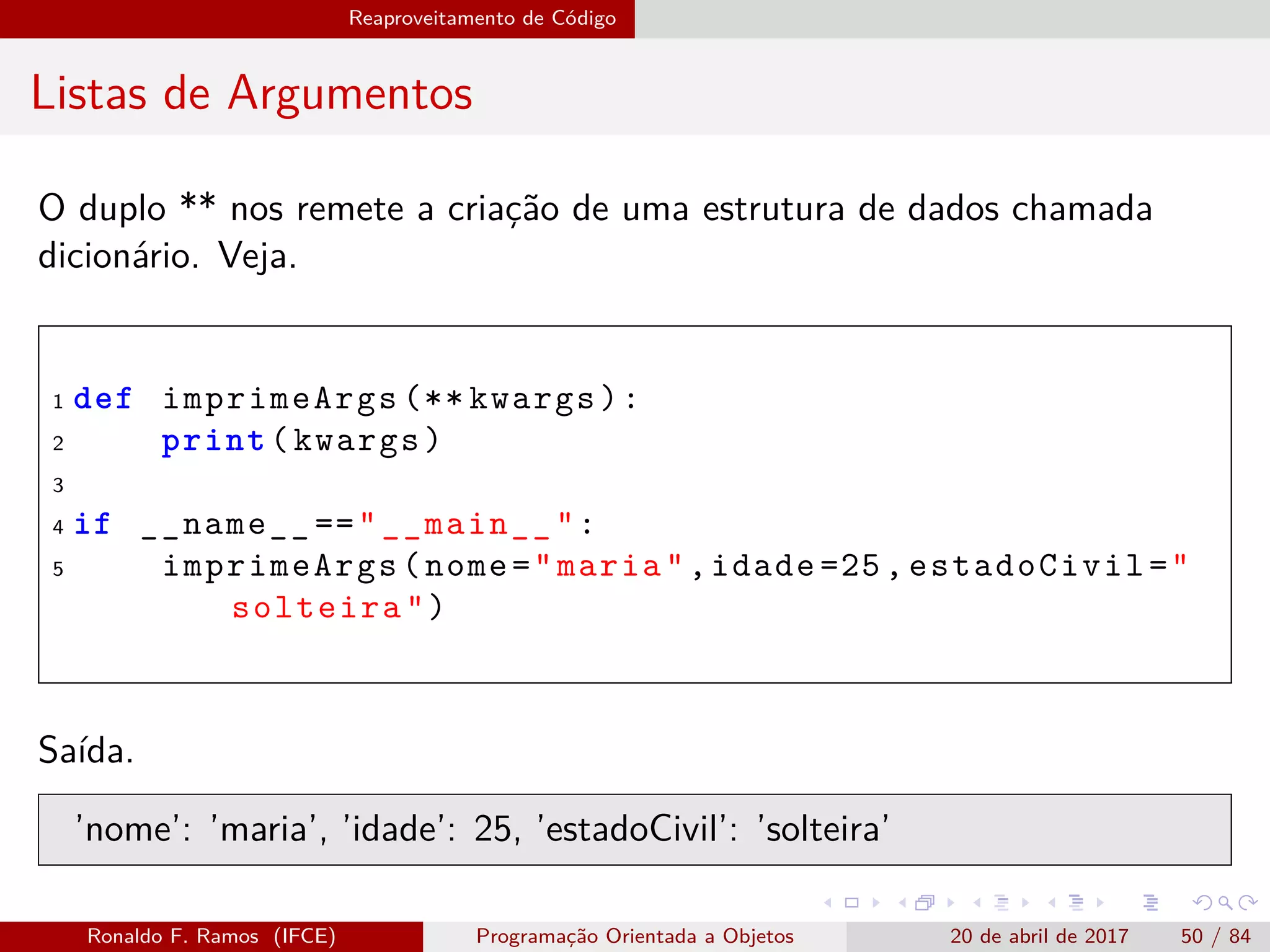 Reaproveitamento de Código
Listas de Argumentos
O duplo ** nos remete a criação de uma estrutura de dados chamada
dicionário. Veja.
1 def imprimeArgs (** kwargs):
2 print(kwargs)
3
4 if __name__ =="__main__":
5 imprimeArgs(nome="maria",idade =25, estadoCivil="
solteira")
Saída.
’nome’: ’maria’, ’idade’: 25, ’estadoCivil’: ’solteira’
Ronaldo F. Ramos (IFCE) Programação Orientada a Objetos 20 de abril de 2017 50 / 84
 