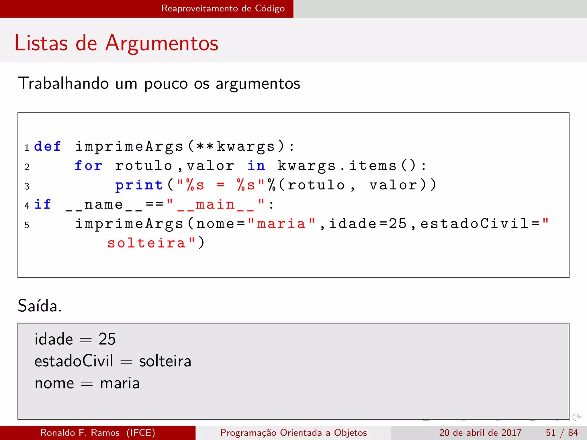 Reaproveitamento de Código
Listas de Argumentos
Trabalhando um pouco os argumentos
1 def imprimeArgs (** kwargs):
2 for rotulo ,valor in kwargs.items ():
3 print("%s = %s"%(rotulo , valor))
4 if __name__ =="__main__":
5 imprimeArgs(nome="maria",idade =25, estadoCivil="
solteira")
Saída.
idade = 25
estadoCivil = solteira
nome = maria
Ronaldo F. Ramos (IFCE) Programação Orientada a Objetos 20 de abril de 2017 51 / 84
 