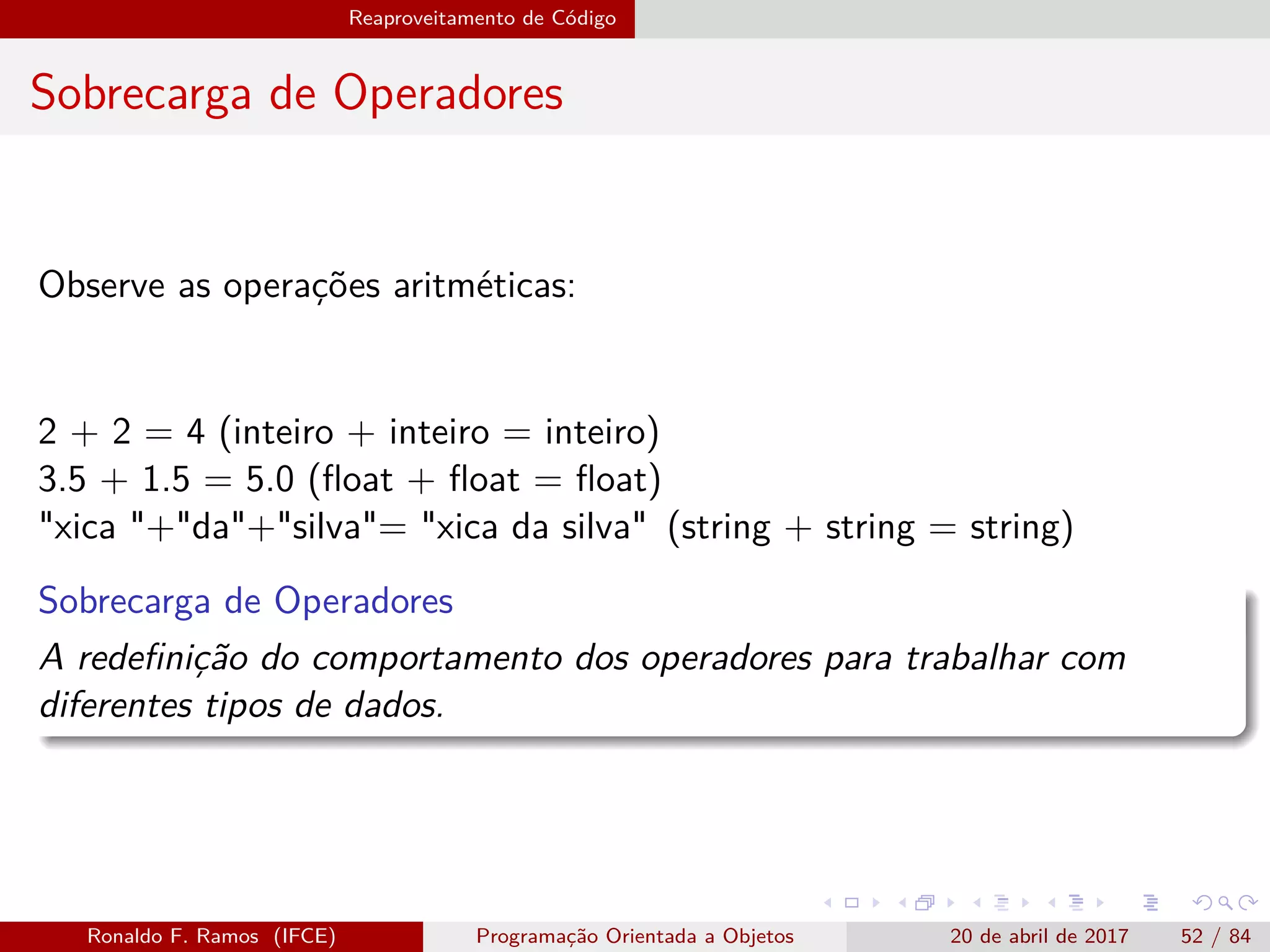 Reaproveitamento de Código
Sobrecarga de Operadores
Observe as operações aritméticas:
2 + 2 = 4 (inteiro + inteiro = inteiro)
3.5 + 1.5 = 5.0 (ﬂoat + ﬂoat = ﬂoat)
"xica "+"da"+"silva"= "xica da silva" (string + string = string)
Sobrecarga de Operadores
A redeﬁnição do comportamento dos operadores para trabalhar com
diferentes tipos de dados.
Ronaldo F. Ramos (IFCE) Programação Orientada a Objetos 20 de abril de 2017 52 / 84
 