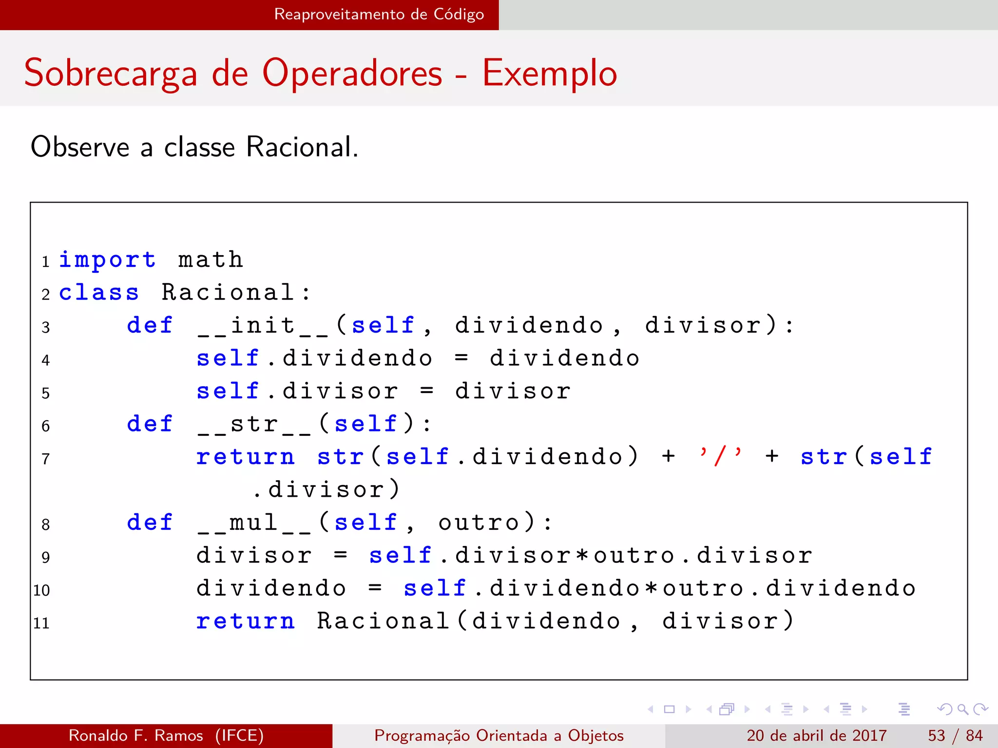 Reaproveitamento de Código
Sobrecarga de Operadores - Exemplo
Observe a classe Racional.
1 import math
2 class Racional:
3 def __init__(self , dividendo , divisor):
4 self.dividendo = dividendo
5 self.divisor = divisor
6 def __str__(self):
7 return str(self.dividendo) + ’/’ + str(self
.divisor)
8 def __mul__(self , outro):
9 divisor = self.divisor*outro.divisor
10 dividendo = self.dividendo*outro.dividendo
11 return Racional(dividendo , divisor)
Ronaldo F. Ramos (IFCE) Programação Orientada a Objetos 20 de abril de 2017 53 / 84
 