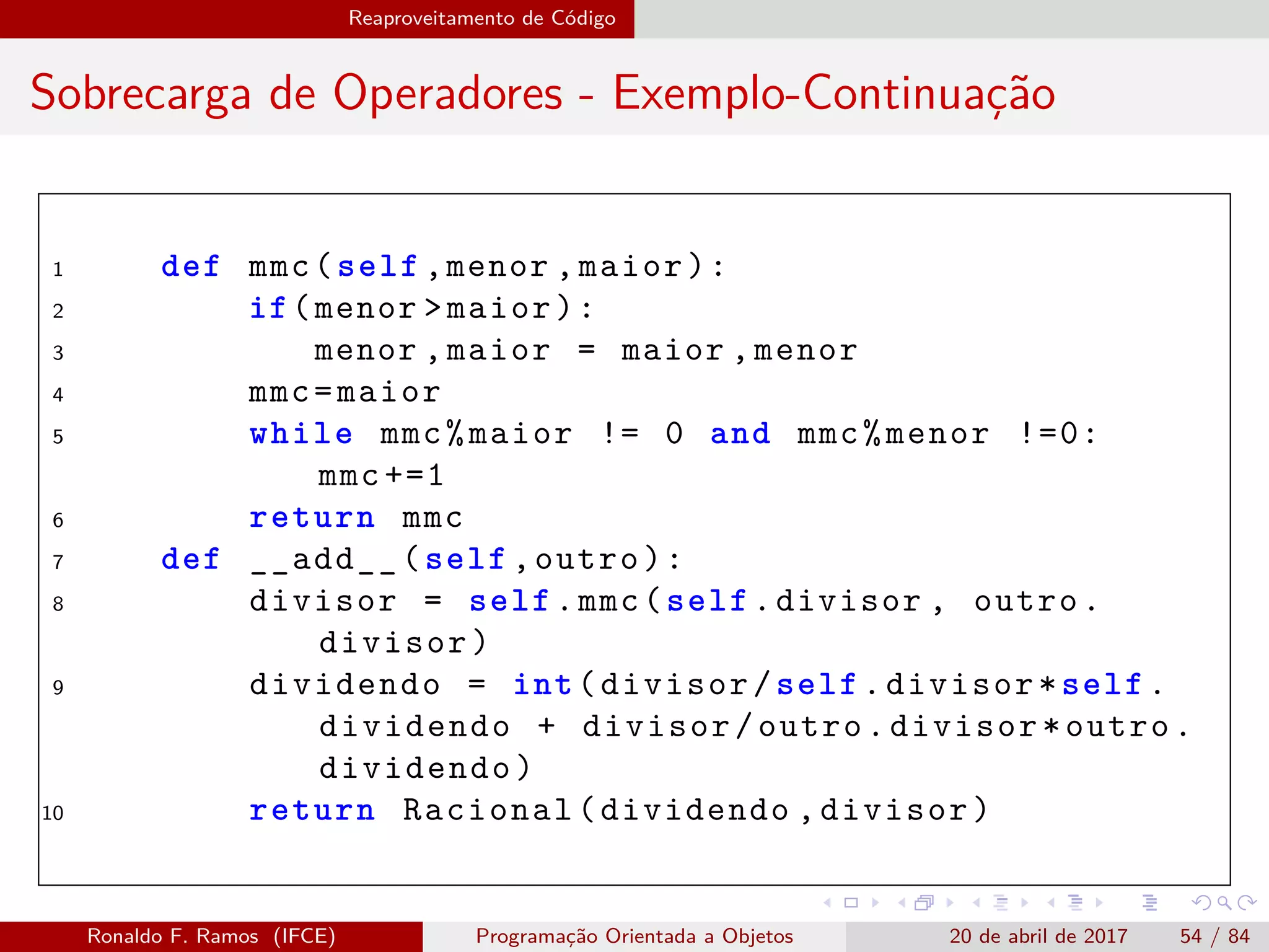 Reaproveitamento de Código
Sobrecarga de Operadores - Exemplo-Continuação
1 def mmc(self ,menor ,maior):
2 if(menor >maior):
3 menor ,maior = maior ,menor
4 mmc=maior
5 while mmc%maior != 0 and mmc%menor !=0:
mmc +=1
6 return mmc
7 def __add__(self ,outro):
8 divisor = self.mmc(self.divisor , outro.
divisor)
9 dividendo = int(divisor/self.divisor*self.
dividendo + divisor/outro.divisor*outro.
dividendo)
10 return Racional(dividendo ,divisor)
Ronaldo F. Ramos (IFCE) Programação Orientada a Objetos 20 de abril de 2017 54 / 84
 