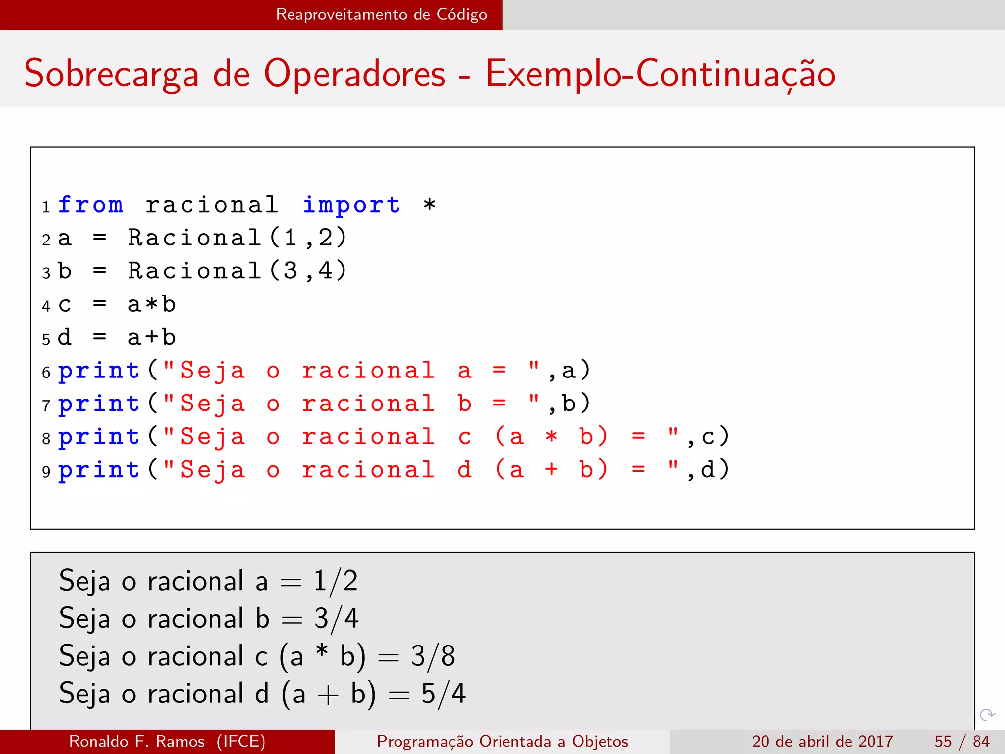 Reaproveitamento de Código
Sobrecarga de Operadores - Exemplo-Continuação
1 from racional import *
2 a = Racional (1,2)
3 b = Racional (3,4)
4 c = a*b
5 d = a+b
6 print("Seja o racional a = ",a)
7 print("Seja o racional b = ",b)
8 print("Seja o racional c (a * b) = ",c)
9 print("Seja o racional d (a + b) = ",d)
Seja o racional a = 1/2
Seja o racional b = 3/4
Seja o racional c (a * b) = 3/8
Seja o racional d (a + b) = 5/4
Ronaldo F. Ramos (IFCE) Programação Orientada a Objetos 20 de abril de 2017 55 / 84
 