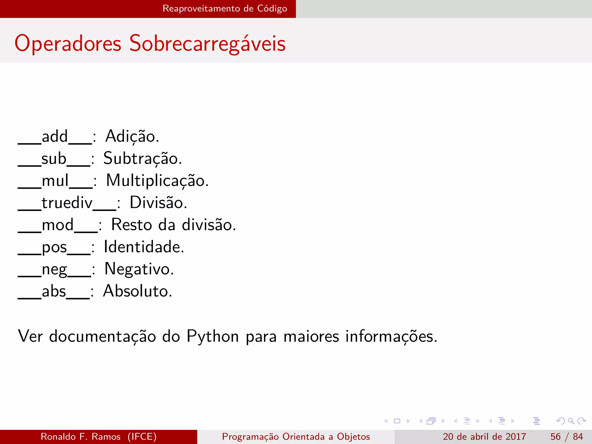 Reaproveitamento de Código
Operadores Sobrecarregáveis
__add__: Adição.
__sub__: Subtração.
__mul__: Multiplicação.
__truediv__: Divisão.
__mod__: Resto da divisão.
__pos__: Identidade.
__neg__: Negativo.
__abs__: Absoluto.
Ver documentação do Python para maiores informações.
Ronaldo F. Ramos (IFCE) Programação Orientada a Objetos 20 de abril de 2017 56 / 84
 