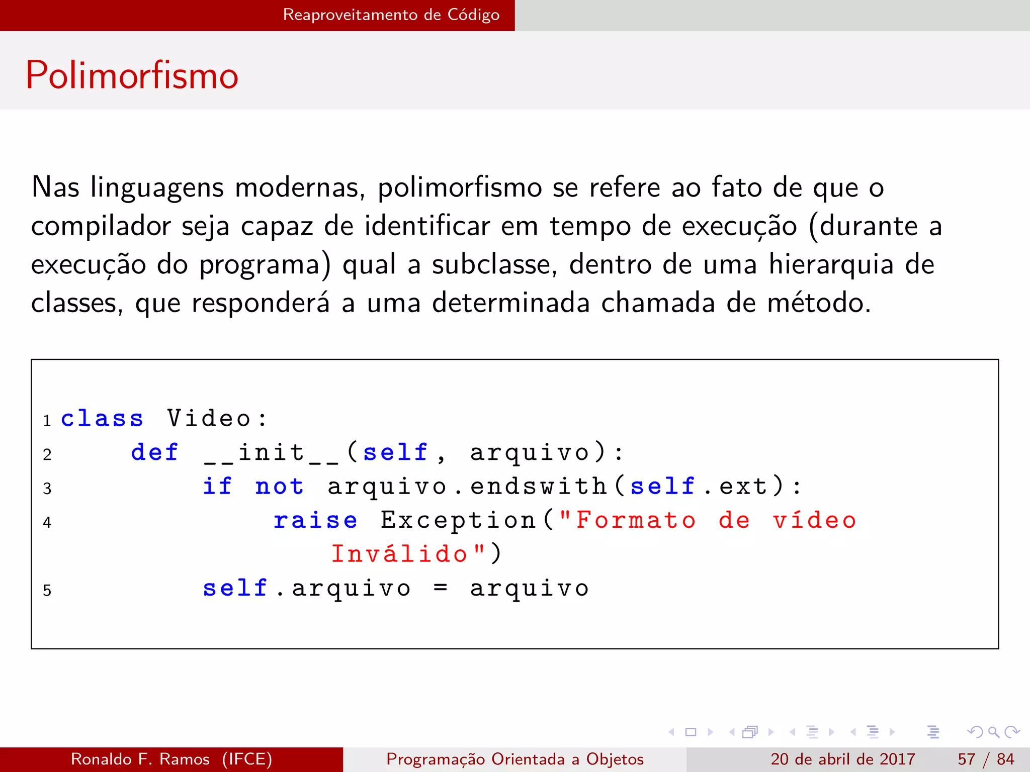 Reaproveitamento de Código
Polimorﬁsmo
Nas linguagens modernas, polimorﬁsmo se refere ao fato de que o
compilador seja capaz de identiﬁcar em tempo de execução (durante a
execução do programa) qual a subclasse, dentro de uma hierarquia de
classes, que responderá a uma determinada chamada de método.
1 class Video:
2 def __init__(self , arquivo):
3 if not arquivo.endswith(self.ext):
4 raise Exception("Formato de vídeo
Inválido")
5 self.arquivo = arquivo
Ronaldo F. Ramos (IFCE) Programação Orientada a Objetos 20 de abril de 2017 57 / 84
 