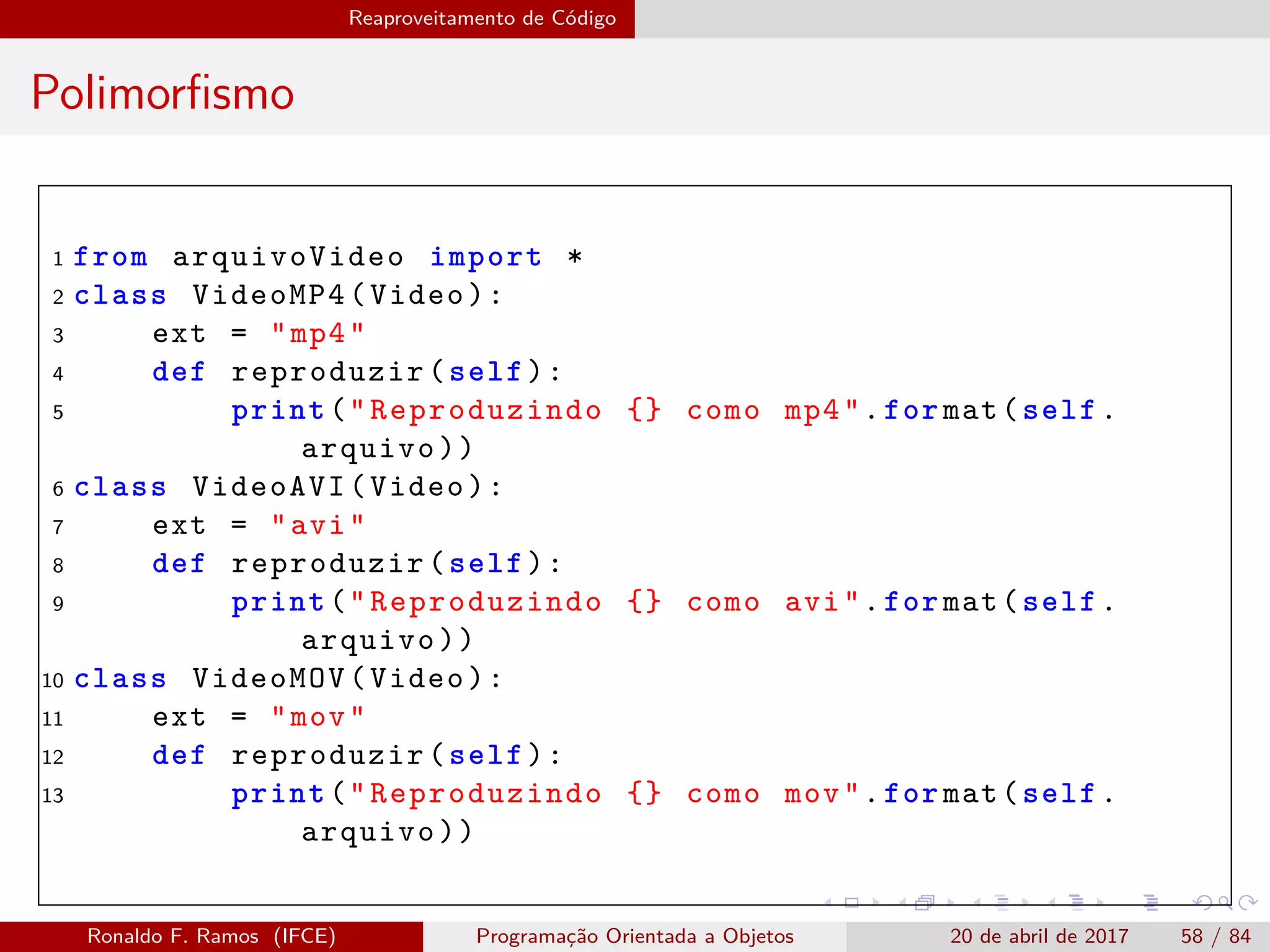 Reaproveitamento de Código
Polimorﬁsmo
1 from arquivoVideo import *
2 class VideoMP4(Video):
3 ext = "mp4"
4 def reproduzir(self):
5 print("Reproduzindo {} como mp4".for mat(self.
arquivo))
6 class VideoAVI(Video):
7 ext = "avi"
8 def reproduzir(self):
9 print("Reproduzindo {} como avi".for mat(self.
arquivo))
10 class VideoMOV(Video):
11 ext = "mov"
12 def reproduzir(self):
13 print("Reproduzindo {} como mov".for mat(self.
arquivo))
Ronaldo F. Ramos (IFCE) Programação Orientada a Objetos 20 de abril de 2017 58 / 84
 