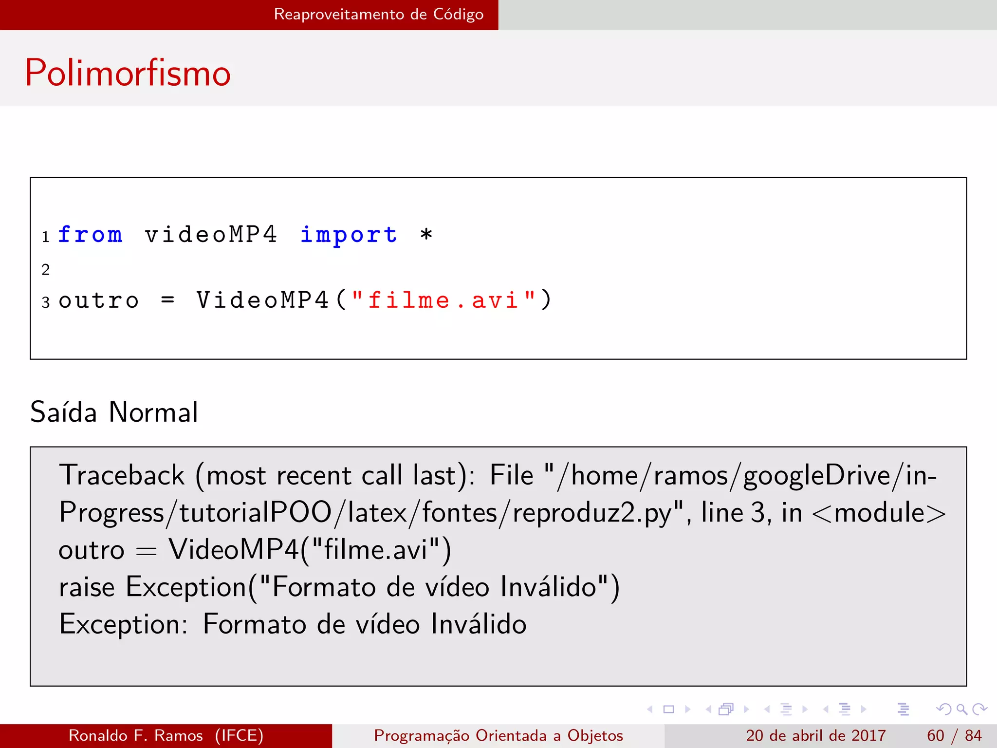 Reaproveitamento de Código
Polimorﬁsmo
1 from videoMP4 import *
2
3 outro = VideoMP4("filme.avi")
Saída Normal
Traceback (most recent call last): File "/home/ramos/googleDrive/in-
Progress/tutorialPOO/latex/fontes/reproduz2.py", line 3, in <module>
outro = VideoMP4("ﬁlme.avi")
raise Exception("Formato de vídeo Inválido")
Exception: Formato de vídeo Inválido
Ronaldo F. Ramos (IFCE) Programação Orientada a Objetos 20 de abril de 2017 60 / 84
 