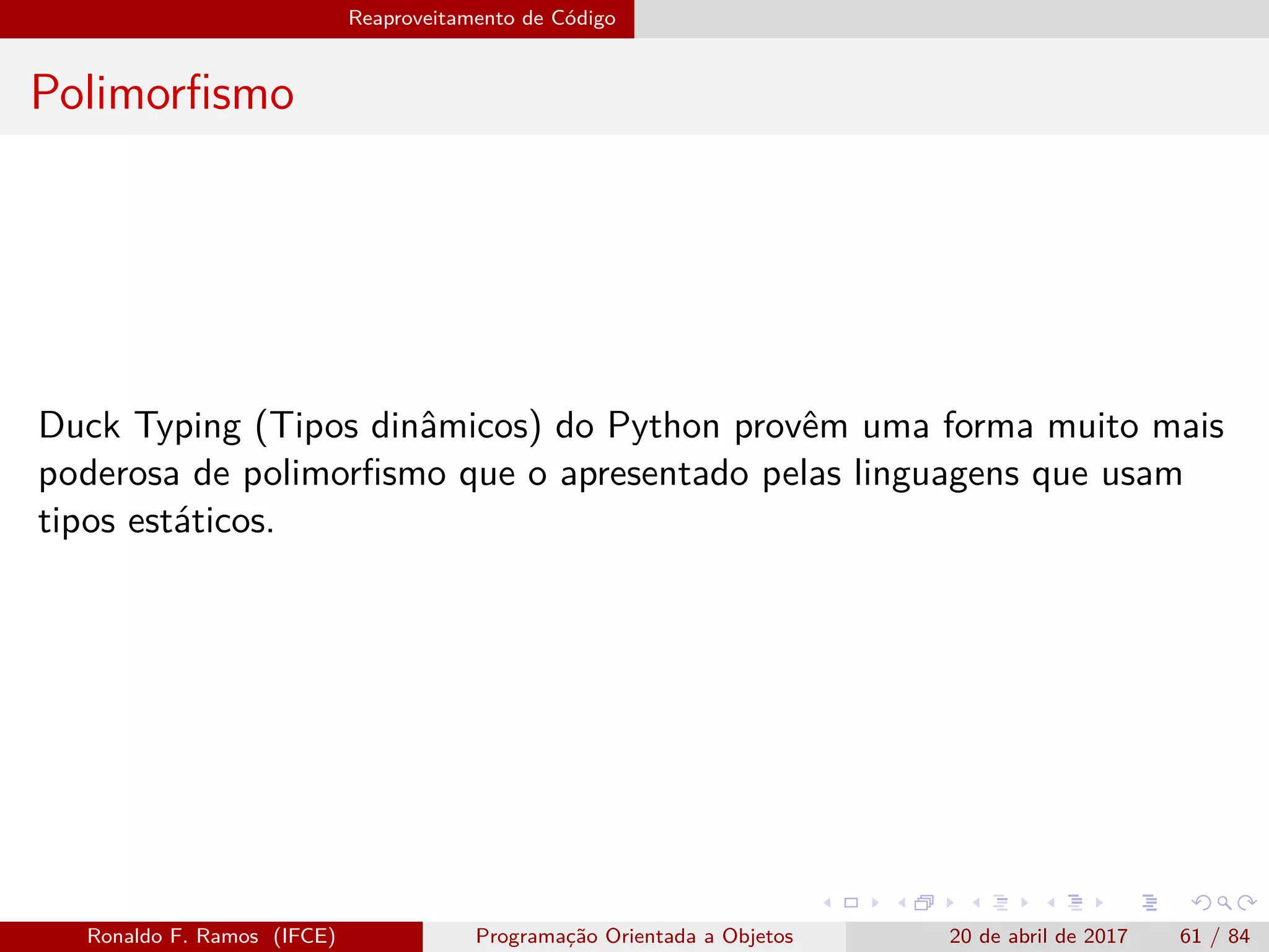 Reaproveitamento de Código
Polimorﬁsmo
Duck Typing (Tipos dinâmicos) do Python provêm uma forma muito mais
poderosa de polimorﬁsmo que o apresentado pelas linguagens que usam
tipos estáticos.
Ronaldo F. Ramos (IFCE) Programação Orientada a Objetos 20 de abril de 2017 61 / 84
 